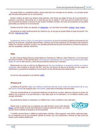Centro de Capacitación Ocupacional      “CICAP”

  Se puede hablar en modalidad pública, donde todos leen los mensajes de los demás, o en privado donde
sólo dos personas pueden ver su conversación.

  Existen multitud de sitios que ofrecen chats gratuitos, sólo tienes que elegir el tema de la conversación y
empezar a conversar. Para entrar en un chat hay que dar un apodo o "nick" que será el nombre con el que
nos conocerán los demás. Conviene no dar nuestro verdadero nombre, así como ser prudentes con los datos
personales que damos en la conversación.

  Puedes encontrar Chats, por ejemplo, en Hispavista, y en casi todos los portales, Orange, Terra, Yahoo, ...

   Actualmente se están perfeccionando los Chats de voz, en los que se puede hablar en lugar de escribir. Por
ejemplo, Chat de voz Terra.



   La diferencia entre el chat y la mensajería instantánea es que en el primero podemos encontrarnos con
todo tipo de personas, sobretodo desconocidas, mientras que en los programas de mensajería sólo podemos
hablar con nuestros contactos, es decir, con aquellas personas de las que conocemos su nombre de usuario y
que han acepatado, además, admitirnos.



    IRC.

  EL IRC (Internet Relay Chat) fue desarrollado en Finlandia en 1988 por Jakko Oikarinen y es el precursor
del Chat en la Web. El IRC permite tener comunicación instantánea con un grupo de personas que están
dadas de alta en este servicio, y entre las que podemos seleccionar o rechazar.

   Básicamente es como un chat con la diferencia que hay que instalarse un programa cliente en nuestro
ordenador para acceder al servidor del IRC. Una vez nos demos de alta en el servidor se nos asigna un
identificativo y ya podremos establecer comunicación con las demás personas dadas de alta.


  Uno de los más populares es el software mIRC.



    Telefonía IP.

  La telefonía IP permite hablar por teléfono utilizando Internet como medio de transmisión de la voz,
con menos calidad de recepción pero más barato, sobre todo en llamadas internacionales.

   Tiene las características de una llamada telefónica convencional, es decir, debemos conocer el número de
teléfono de la persona a la que llamamos y ésta debe estar en el ordenador o en el teléfono destino para
recoger la llamada.

  Se puede llamar desde un ordenador a un teléfono fijo o móvil, y también a otro ordenador.


   Desde hace un tiempo hay un programa que está teniendo mucho éxito llamado
Skype, permite hablar a través del ordenador a cualquier parte del mundo, con todos
los que tienen instalado el programa, de forma gratuita.

  Y también permite llamar a teléfonos tradicionales (móviles o fijos) pagando unas tarifas realmente bajas.
Es un programa que da una excelente calidad de sonido, aún con conexiones a Internet de bajo ancho de
banda, como módems telefónicos.




                                                                                  Manual de Internet Explorer
   12
 