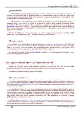 Centro de Capacitación Ocupacional     “CICAP”

     Vídeoconferencia.

    La vídeoconferencia permite establecer una comunicación a través de Internet utilizando imágenes de
 vídeo y sonido en tiempo real. Se necesita disponer de un ordenador con cámara de vídeo para poder enviar
 imágenes, así como un micrófono. Para recibir sonido son necesarios unos altavoces y para recibir el vídeo
 sólo se necesita un monitor convencional.

   La vídeoconferencia necesita transmitir gran cantidad de datos por lo que es importante disponer de una
 conexión con un buen ancho de banda. Si no es así el vídeo se verá "a saltos" y el sonido llegará
 entrecortado. También es necesario tener instalado un programa de vídeoconferencia, por ejemplo el
 NetMeeting que viene con Windows y también se puede descargar gratuitamente desde la web de Microsoft.
 Para instalar NetMeeting en WindowsXP ves al menú Inicio → Ejecutar, y escribe conf, se iniciará el
 programa de instalación.

   Actualmente NetMeeting esta en desuso ya que muchos programas de mensajería instantánea (MSN
 Messenger, Yahoo Messenger, Skype...) permiten también la vídeoconferencia.



     Mensajes a móviles.

   Los mensajes cortos o SMS (Short Service Message) es un servicio de los teléfonos móviles GSM, que
 también se pueden enviar por Internet. Tienen una longitud máxima de 160 caracteres. Entre sus ventajas
 está su bajo precio y que no necesitan que el movil destinatario esté encendido o con cobertura en el
 momento de enviar el mensaje, cuando sea posible el destinatario podrá leerlo.

   Una alternativa es utilizar el servicio de SkypeSMS integrado en su software para enviar mensajes a costo
 mínimo a cualquier parte del mundo.




Qué se puede hacer en Internet?. Compartir Información

   Internet es un medio idóneo para compartir información, ya bien sea en forma de discusiones,
 preguntas/respuestas o simplemente para hacer participe a todo el mundo de lo que sabemos.

   Veamos pues diferentes tipos de compartir información.



     News. Grupos de discusión

    Las News o grupos de discusión nacieron antes que la web alcanzase la difusión que tiene actualmente y
 ayudaron a compartir conocimientos entre la comunidad científica. Básicamente las News son un lugar donde
 los usuarios se intercambian correos, y donde se pueden aprender muchas cosas gracias al espíritu de
 colaboración que impera.

   Los grupos de noticias o News permiten que muchas personas se comuniquen de forma escrita sobre un
 tema determinado. Cada participante puede enviar mensajes que todos los demás participantes pueden leer,
 cuando alguien responde a un mensaje, su respuesta queda "dentro" del mensaje original, lo mismo sucede
 con la contrarespuesta. De esta forma cada mensaje inicial puede generar un "árbol" de respuestas que será
 más grande cuanto más interés susciten sus mensajes. Así cada participante ve los temas iniciales y
 profundiza sólo en los que le interesan.

    Las News están organizadas en miles de categorías y subcategorías, y suelen encontrarse temas muy
 interesantes donde las personas participan con seriedad y se aprenden bastantes cosas útiles. Son el
 contrapunto a los chats donde lo que prima es la diversión.

                                                                                 Manual de Internet Explorer
    13
 