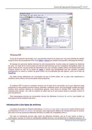Centro de Capacitación Ocupacional    “CICAP”




     Clientes P2P.

   A raíz de la aparición del formato mp3, que permite comprimir la música con muy poca pérdida de calidad,
 surgió el boom de los programas P2P como eMule y bitLord que facilitan la búsqueda y descarga de archivos.

   El trasiego de canciones desde entonces ha sido impresionante, muchas veces sin respetar los derechos
 de autor. La moda de la música gratis por Internet está haciendo que las compañías discográficas dejen de
 ganar mucho dinero. Aunque ahora las alternativas son muy variadas, puedes utilizar una tienda online para
 comprar música en mp3 en la tienda de Apple o incluso hay discográficas que han decidido compartir
 gratuitamente su música a cambio de ganar dinero con la publicidad que ello genere, como es el caso de
 SpiralFrog.

   De todas formas deberemos ser conscientes de que el límite existe, ser un poco más respetuosos y
 mantener cierto criterio a la hora de utilizar estos programas.



   El software P2P se basa en compartir archivos con el resto de la comunidad, por lo que utilizando estos
 programas no sólo puedes encontrar música, películas o softwares varios, sino que también puedes encontrar
 muchos otros archivos relativos al conocimiento general, como libros en formato PDF, rutas para GPS,
 melodías para móviles.. etc, sólo es cuestión de saber qué es lo que buscas desde un principio y tener un
 poco de paciencia.

   Para descargarse archivos es conveniente conocer los diferentes formatos de archivo que existen, en
 esta página hemos ampliado este tema.



Introducción a los tipos de archivos

   Los datos se guardan en ficheros informáticos, la forma en que están organizados dichos ficheros es lo
 que llamamos formato de archivo. En principio, esta organización debería ser transparente para el usuario,
 pero esto no es así porque los diferentes formatos no suelen ser compatibles entre sí.

   Por esto es interesante conocer algo sobre los diferentes formatos, eso es lo que vamos a hacer a
 continuación, aunque sin entrar en demasiados detalles técnicos, nos centraremos en aspectos prácticos. El
                                                                                Manual de Internet Explorer
    16
 