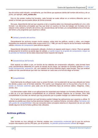 Centro de Capacitación Ocupacional       “CICAP”

 tipo de archivo está indicado, normalmente, por tres letras que aparecen detrás del nombre del archivo y de un
 punto, por ejemplo, arch_ventas.doc.

   Hoy en día existen multitud de formatos, cada formato se suele utilizar en un entorno diferente, pero no
 existe un formato que se pueda utilizar de forma universal.

    Así pues, dependiendo del uso que vayamos a dar a nuestros datos nos interesará guardarlos en uno u otro
 formato. Los elementos principales que hay que tener en cuenta a la hora de trabajar con formatos son la
 relación entre calidad y tamaño del archivo, las características del formato y la compatibilidad entre el formato
 del fichero y los programas que vayamos a utilizar.



      Calidad y tamaño del archivo.

    Generalmente los archivos ocupan mucho espacio, sobre todo los gráficos, sonido y vídeo, una imagen
 fotográfica de resolución media suele ocupar entre 0,2 y 1 MB, por eso la mayoría de los formatos multimedia
 utilizan métodos de compresión para ahorrar espacio.

    Dependiendo del grado de compresión utilizado, el ahorro en espacio será mayor o menor. Pero en general,
 al descomprimir el archivo se pierde algo de calidad, y cuanto mayor es el grado de compresión, mayor es
 la pérdida de fidelidad de los datos descomprimidos respecto del original.



      Características del formato.

   Este aspecto se refiere a que, en función de los métodos de comprensión utilizados, cada formato tiene
 unas características diferentes en cuanto al manejo de los datos, por ejemplo en formatos gráficos el color,
 fondo transparente, animación, etc. son tratados de forma diferente según cada formato. Hay que analizar
 cuáles son las características que más nos interesan en cada caso a la hora de elegir el formato.



      Compatibilidad.

    Cada fabricante de software suele crear su propio formato, con la pretensión de que sea utilizado por todos
 los demás y pase a ser el formato estándar. Por suerte o por desgracia esto no ha ocurrido y hoy en día no
 existe un formato estándar para cada uno de los diferentes tipos de archivos (datos, imágenes, vídeo,
 sonido, etc).

   Los fabricantes suelen dotar a sus aplicaciones de capacidad para trabajar con formatos diferentes al suyo,
 a esto es a lo que llamamos compatibilidad de un producto software respecto de un formato. Pero esta
 compatibilidad no es total, de manera que hay productos que no pueden trabajar con determinados formatos.

    Por lo tanto conviene conocer con qué formatos pueden trabajar las aplicaciones que vayamos a utilizar. Si
 además es posible que otras muchas personas trabajen con nuestros ficheros, conviene utilizar formatos con
 alto grado de compatibilidad. Una vez conocidos estos conceptos estamos en disposición de ver con cierto
 detalle algunos de los formatos gráficos más utilizados.




Archivos gráficos.

   .gif

   Este formato es muy utilizado en Internet, emplea una compresión moderada por lo que los archivos
 ocupan más espacio que los JPG pero, por el contrario, no pierden prácticamente calidad de imagen.

                                                                                     Manual de Internet Explorer
    17
 