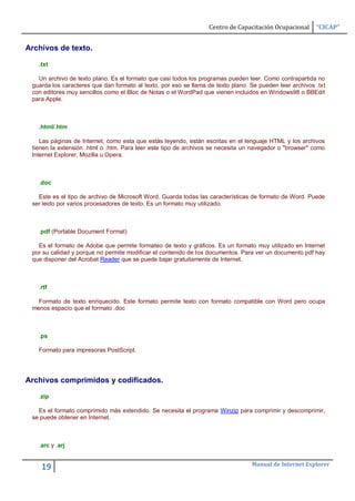 Centro de Capacitación Ocupacional      “CICAP”


Archivos de texto.

   .txt

   Un archivo de texto plano. Es el formato que casi todos los programas pueden leer. Como contrapartida no
 guarda los caracteres que dan formato al texto, por eso se llama de texto plano. Se pueden leer archivos .txt
 con editores muy sencillos como el Bloc de Notas o el WordPad que vienen incluidos en Windows98 o BBEdit
 para Apple.



   .html/.htm

    Las páginas de Internet, como esta que estás leyendo, están escritas en el lenguaje HTML y los archivos
 tienen la extensión .html o .htm. Para leer este tipo de archivos se necesita un navegador o "browser" como
 Internet Explorer, Mozilla u Opera.



   .doc

   Este es el tipo de archivo de Microsoft Word. Guarda todas las características de formato de Word. Puede
 ser leido por varios procesadores de texto. Es un formato muy utilizado.



   .pdf (Portable Document Format)

   Es el formato de Adobe que permite formateo de texto y gráficos. Es un formato muy utilizado en Internet
 por su calidad y porque no permite modificar el contenido de los documentos. Para ver un documento pdf hay
 que disponer del Acrobat Reader que se puede bajar gratuitamente de Internet.



   .rtf

   Formato de texto enriquecido. Este formato permite texto con formato compatible con Word pero ocupa
 menos espacio que el formato .doc



   .ps

   Formato para impresoras PostScript.




Archivos comprimidos y codificados.

   .zip

   Es el formato comprimido más extendido. Se necesita el programa Winzip para comprimir y descomprimir,
 se puede obtener en Internet.



   .arc y .arj


                                                                                  Manual de Internet Explorer
    19
 