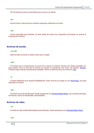 Centro de Capacitación Ocupacional   “CICAP”

   Son formatos de archivos comprimidos que ya casi no se utilizan.



   .bin

   Archivo binario. Estos archivos contienen programas codificados en binario.



   .exe

   Archivo ejecutable para Windows. Al hacer doble clic sobre él en Explorador de Windows se arranca el
 programa que contiene.




Archivos de sonido.

   .au y.aiff

   Estos formato de sonido se utilizan sobre todo en Apple.



   .mp3

   El formato que ha revolucionado el mundo de la música en Internet. Permite una calidad aceptable con
 poco espacio. Para oir este tipo de archivo se requiere un reproductor mp3 como, por ejemplo, Winamp.
 También existen aparatos reproductores portátiles. Existen multitud de sitios con música en mp3.



   .ra

    Formato RealAudio de la empresa RealNetworks. Estos archivos se pueden oir con Real Player, que está
 disponible en Internet.



   .wav

   El formato de sonido de Microsoft. Puede reproducirse con Windows Media Player, que se puede descargar
 de Internet y viene con Windows98 y Windows2000.



Archivos de vídeo.

   .avi

   Formato de vídeo de Microsoft estándar para Windows. Puede reproducirse con Windows Media Player.



   .mov


                                                                                 Manual de Internet Explorer
    20
 