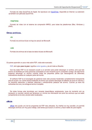 Centro de Capacitación Ocupacional      “CICAP”

     Formato de vídeo QuickTime de Apple. Se reproduce con QuickTime, disponible en Internet. La extensión
  .qt también son películas QuickTime.



    .mpg/mpeg

    Formato de vídeo con el sistema de compresión MPEG, para todas las plataformas (Mac, Windows y
  UNIX).



Otros archivos.

    .xls

    Formato de archivos Excel, la hoja de calculo de Microsoft.



    .mdb

    Formato de archivos de la base de datos Access de Microsoft.




Si quieres aprender un poco más sobre P2P, visita este avanzado.

    P2P, del ingles peer to peer, significa entre iguales y de ahí toda su filosofía.

    Con las redes P2P no es necesario acudir a un servidor para poder descargar un archivo, sino que ese
  archivo es facilitado por otras personas conectadas en ese momento que lo comparten contigo. De esta forma
  podemos descargar un archivo uniendo todas las pequeñas partes que descargemos de diferentes
  ordenadores situados en cualquier parte del mundo.

    El software P2P es el encargado de gestionar todo este proceso haciéndolo completamente transparente
  para el usuario. En cuanto tienes localizado el archivo que quieres descargar el software se pone en marcha y
  va haciendo peticiones a distintas máquinas y almacenando pedazos del archivo. Cuando ya tiene los
  suficientes los une y te entrega el archivo completo.



    De todas formas esta tecnología aun necesita desarrollarse ampliamente, pues de momento aún es
  necesario un servidor central que almacene un mínimo de información tal como los archivos que se están
  compartiendo en la red y donde están localizados.



eMule

    eMule sea quizás uno de los programas de P2P más utilizados. Su interfaz es muy sencilla y te permite
  descargar archivos con muy poco trabajo, solo tienes que buscar un archivo y hacer doble clic para bajarlo:




                                                                                        Manual de Internet Explorer
     21
 