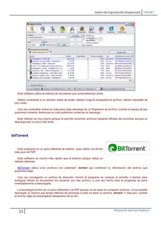 Centro de Capacitación Ocupacional      “CICAP”




   Este software utiliza el método de servidores que comentabamos antes.

    Debes conectarte a un servidor antes de poder realizar ninguna búsqueda de archivo, siendo imposible de
 otro modo.

   Una vez conectado entras en cola para cada descarga de un fragmento de archivo, cuando el equipo al que
 queremos conectar disminuya su cola podremos comenzar la descarga.

   Este método es muy bueno porque te permite encontrar archivos bastante difíciles de encontrar aunque su
 descarga sea un poco más lenta.




bitTorrent


   Este programa es un poco diferente al anterior, pues utiliza una forma
 más pura de P2P.

   Este software es mucho más rápido que el anterior porque utiliza un
 método diferente.

   BitTorrent utiliza unos archivos con extensión .torrent que contienen la información del archivo que
 queremos bajar.

   Una vez conseguido un archivo de dirección .torrent el programa se conecta al servidor o tracker para
 averiguar dónde se encuentran los usuarios con ese archivo, y una vez hecho esto el programa se pone
 inmediatamente a descargarlo.

    La tecnología torrent es un poco diferente a la P2P porque no se basa en compartir archivos, no es posible
 descargar un archivo que tenga millones de personas si este no tiene un archivo .torrent. Y más aún, cuando
 el archivo deja de descargarse desaparece de la red.




                                                                                  Manual de Internet Explorer
    22
 