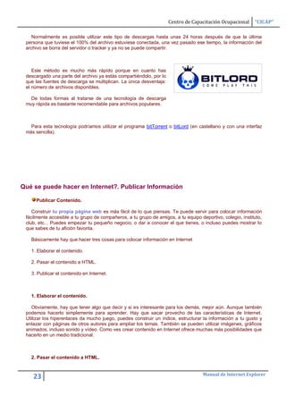 Centro de Capacitación Ocupacional      “CICAP”

   Normalmente es posible utilizar este tipo de descargas hasta unas 24 horas después de que la última
 persona que tuviese el 100% del archivo estuviese conectada, una vez pasado ese tiempo, la información del
 archivo se borra del servidor o tracker y ya no se puede compartir.



    Este método es mucho más rápido porque en cuanto has
 descargado una parte del archivo ya estás compartiéndolo, por lo
 que las fuentes de descarga se multiplican. La única desventaja:
 el número de archivos disponibles.

   De todas formas al tratarse de una tecnología de descarga
 muy rápida es bastante recomendable para archivos populares.



   Para esta tecnología podríamos utilizar el programa bitTorrent o bitLord (en castellano y con una interfaz
 más sencilla).




Qué se puede hacer en Internet?. Publicar Información

     Publicar Contenido.

    Construir tu propia página web es más fácil de lo que piensas. Te puede servir para colocar información
 fácilmente accesible a tu grupo de compañeros, a tu grupo de amigos, a tu equipo deportivo, colegio, instituto,
 club, etc... Puedes empezar tu pequeño negocio, o dar a conocer el que tienes, o incluso puedes mostrar lo
 que sabes de tu afición favorita.

   Básicamente hay que hacer tres cosas para colocar información en Internet

   1. Elaborar el contenido.

   2. Pasar el contenido a HTML.

   3. Publicar el contenido en Internet.



   1. Elaborar el contenido.

    Obviamente, hay que tener algo que decir y si es interesante para los demás, mejor aún. Aunque también
 podemos hacerlo simplemente para aprender. Hay que sacar provecho de las características de Internet.
 Utilizar los hiperenlaces da mucho juego, puedes construir un índice, estructurar la información a tu gusto y
 enlazar con páginas de otros autores para ampliar los temas. También se pueden utilizar imágenes, gráficos
 animados, incluso sonido y vídeo. Como ves crear contenido en Internet ofrece muchas más posibilidades que
 hacerlo en un medio tradicional.



   2. Pasar el contenido a HTML.


                                                                                    Manual de Internet Explorer
    23
 