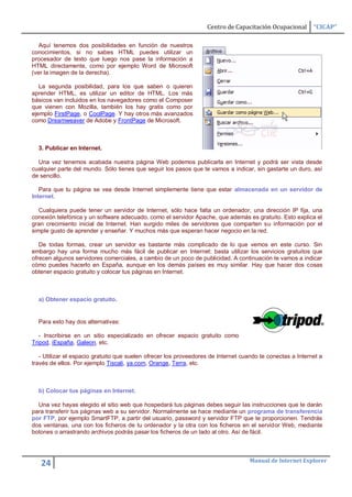Centro de Capacitación Ocupacional       “CICAP”

   Aquí tenemos dos posibilidades en función de nuestros
conocimientos, si no sabes HTML puedes utilizar un
procesador de texto que luego nos pase la información a
HTML directamente, como por ejemplo Word de Microsoft
(ver la imagen de la derecha).

   La segunda posibilidad, para los que saben o quieren
aprender HTML, es utilizar un editor de HTML. Los más
básicos van incluidos en los navegadores como el Composer
que vienen con Mozilla, también los hay gratis como por
ejemplo FirstPage, o CoolPage. Y hay otros más avanzados
como Dreamweaver de Adobe y FrontPage de Microsoft.



  3. Publicar en Internet.

  Una vez tenemos acabada nuestra página Web podemos publicarla en Internet y podrá ser vista desde
cualquier parte del mundo. Sólo tienes que seguir los pasos que te vamos a indicar, sin gastarte un duro, así
de sencillo.

   Para que tu página se vea desde Internet simplemente tiene que estar almacenada en un servidor de
Internet.

   Cualquiera puede tener un servidor de Internet, sólo hace falta un ordenador, una dirección IP fija, una
conexión telefónica y un software adecuado, como el servidor Apache, que además es gratuito. Esto explica el
gran crecimiento inicial de Internet. Han surgido miles de servidores que comparten su información por el
simple gusto de aprender y enseñar. Y muchos más que esperan hacer negocio en la red.

   De todas formas, crear un servidor es bastante más complicado de lo que vemos en este curso. Sin
embargo hay una forma mucho más fácil de publicar en Internet: basta utilizar los servicios gratuitos que
ofrecen algunos servidores comerciales, a cambio de un poco de publicidad. A continuación te vamos a indicar
cómo puedes hacerlo en España, aunque en los demás países es muy similar. Hay que hacer dos cosas
obtener espacio gratuito y colocar tus páginas en Internet.



  a) Obtener espacio gratuito.


  Para esto hay dos alternativas:

   - Inscribirse en un sitio especializado en ofrecer espacio gratuito como
Tripod, iEspaña, Galeon, etc.

   - Utilizar el espacio gratuito que suelen ofrecer los proveedores de Internet cuando te conectas a Internet a
través de ellos. Por ejemplo Tiscali, ya.com, Orange, Terra, etc.



  b) Colocar tus páginas en Internet.

  Una vez hayas elegido el sitio web que hospedará tus páginas debes seguir las instrucciones que te darán
para transferir tus páginas web a su servidor. Normalmente se hace mediante un programa de transferencia
por FTP, por ejemplo SmartFTP, a partir del usuario, password y servidor FTP que te proporcionen. Tendrás
dos ventanas, una con los ficheros de tu ordenador y la otra con los ficheros en el servidor Web, mediante
botones o arrastrando archivos podrás pasar los ficheros de un lado al otro. Así de fácil.



                                                                                    Manual de Internet Explorer
   24
 