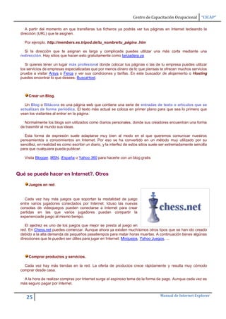 Centro de Capacitación Ocupacional        “CICAP”

    A partir del momento en que transfieras tus ficheros ya podrás ver tus páginas en Internet tecleando la
 dirección (URL) que te asignen.

   Por ejemplo. http://members.es.tripod.de/tu_nombre/tu_página .htm

   Si la dirección que te asignan es larga y complicada puedes utilizar una más corta mediante una
 redirección. Hay sitios que hacen esto gratuitamente como lanzadera.ya

    Si quieres tener un lugar más profesional donde colocar tus páginas o las de tu empresa puedes utilizar
 los servicios de empresas especializadas que por menos dinero de lo que piensas te ofrecen muchos servicios
 prueba a visitar Arsys o Ferca y ver sus condiciones y tarifas. En este buscador de alojamiento o Hosting
 puedes encontrar lo que desees: BuscaHost.



      Crear un Blog.

   Un Blog o Bitácora es una página web que contiene una serie de entradas de texto o artículos que se
 actualizan de forma periódica. El texto más actual se coloca en primer plano para que sea lo primero que
 vean los visitantes al entrar en la página.

   Normalmente los blogs son utilizados como diarios personales, donde sus creadores encuentran una forma
 de trasmitir al mundo sus ideas.

   Esta forma de expresión suele adaptarse muy bien al modo en el que queremos comunicar nuestros
 pensamientos o conocimientos en Internet. Por eso se ha convertido en un método muy utilizado por su
 sencillez, en realidad es como escribir un diario, y la interfez de estos sitios suele ser extremadamente sencilla
 para que cualquiera pueda publicar.

   Visita Blogger, MSN, iEspaña o Yahoo 360 para hacerte con un blog gratis



Qué se puede hacer en Internet?. Otros

      Juegos en red.


   Cada vez hay más juegos que soportan la modalidad de juego
 entre varios jugadores conectados por Internet. Icluso las nuevas
 consolas de videojuegos pueden conectarse a Internet para crear
 partidas en las que varios jugadores puedan compartir la
 experienciade juego al mismo tiempo.

    El ajedrez es uno de los juegos que mejor se presta al juego en
 red. En Chess.net puedes comenzar. Aunque ahora ya existen muchísimos otros tipos que se han ido creado
 debido a la alta demanda de pequeños pasatiempos para matar horas muertas. A continuación tienes algúnas
 direcciones que te pueden ser útiles para jugar en Internet: Minijuejos, Yahoo Juegos, ...



      Comprar productos y servicios.

   Cada vez hay más tiendas en la red. La oferta de productos crece rápidamente y resulta muy cómodo
 comprar desde casa.

   A la hora de realizar compras por Internet surge el espinoso tema de la forma de pago. Aunque cada vez es
 más seguro pagar por Internet.


                                                                                      Manual de Internet Explorer
    25
 