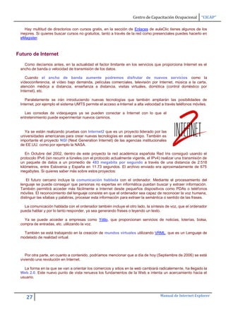Centro de Capacitación Ocupacional       “CICAP”

   Hay multitud de directorios con cursos gratis, en la sección de Enlaces de aulaClic tienes algunos de los
 mejores. Si quieres buscar cursos no gratuitos, tanto a través de la red como presenciales puedes hacerlo en
 eMagister.



Futuro de Internet

   Como decíamos antes, en la actualidad el factor limitante en los servicios que proporciona Internet es el
 ancho de banda o velocidad de transmisión de los datos.

    Cuando el ancho de banda aumente podremos disfrutar de nuevos servicios como la
 vídeoconferencia, el vídeo bajo demanda, películas comerciales, televisión por Internet, música a la carta,
 atención médica a distancia, enseñanza a distancia, visitas virtuales, domótica (control doméstico por
 Internet), etc.

    Paralelamente se irán introduciendo nuevas tecnologías que también ampliarán las posibilidades de
 Internet, por ejemplo el sistema UMTS permite el acceso a Internet a alta velocidad a través teléfonos móviles.

   Las consolas de vídeojuegos ya se pueden conectar a Internet con lo que el
 entretenimiento puede experimentar nuevos caminos.


   Ya se están realizando pruebas con Internet2 que es un proyecto liderado por las
 universidades americanas para crear nuevas tecnologías en este campo. También es
 importante el proyecto NGI (Next Generation Internet) de las agencias institucionales
 de EE.UU. como por ejemplo la NASA.

    En Octubre del 2002, dentro de este proyecto la red académica española Red Iris consiguió usando el
 protocolo IPv6 (sin recurrir a túneles con el protocolo actualmente vigente, el IPv4) realizar una transmisión de
 un paquete de datos a un promedio de 483 megabits por segundo a través de una distancia de 2.518
 kilómetros, entre Eslovenia y España en 11.73 segundos. El archivo enviado era aproximadamente de 675
 megabytes. Si quieres saber más sobre estos proyectos:

    El futuro cercano incluye la comunicación hablada con el ordenador. Mediante el procesamiento del
 lenguaje se puede conseguir que personas no expertas en informática puedan buscar y extraer información.
 También permitirá acceder más fácilmente a Internet desde pequeños dispositivos como PDAs o teléfonos
 móviles. El reconocimiento del lenguaje consiste en que el ordenador sea capaz de reconocer la voz humana,
 distinguir las sílabas y palabras, procesar esta información para extraer la semántica o sentido de las frases.

   La comunicación hablada con el ordenador también incluye el otro lado, la síntesis de voz, que el ordenador
 pueda hablar y por lo tanto responder, ya sea generando frases o leyendo un texto.

   Ya se puede acceder a empresas como Ydilo, que proporcionan servicios de noticias, loterías, bolsa,
 compra de entradas, etc. utilizando la voz.

   También se está trabajando en la creación de mundos virtuales utilizando VRML, que es un Lenguaje de
 modelado de realidad virtual.



    Por otra parte, en cuanto a contenido, podríamos mencionar que a día de hoy (Septiembre de 2006) se está
 viviendo una revolución en Internet.

   La forma en la que se van a orientar los comercios y sitios en la web cambiará radicalemente, ha llegado la
 Web 2.0. Este nuevo punto de vista renueva los fundamentos de la Web e intenta un acercamiento hacia el
 usuario.



                                                                                     Manual de Internet Explorer
    27
 