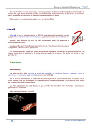 Centro de Capacitación Ocupacional      “CICAP”

   De esta forma los nuevos contenidos y servicios que nacen en Internet están completamente orientados al
 usuario. Un lugar donde las redes sociales, las comunidades, la personalización de los sitios y la simplicidad
 de los estándares se han hecho un hueco donde todos tendremos cabida.

   Más adelante veremos estos conceptos con mayor profundidad.




Internet2

   Internet2 es un un proyecto nacido en EE.UU. para desarrollar tecnologías nuevas
 que permitan acelerar la transmisión de datos y permitan construir la futura Internet.

    Internet2 está formada por más de 180 universidades junto con empresas e
 instituciones americanas.

    Los desarrollos se enfocan tanto a la parte hardware, infraestructura de redes, como
 a la parte del software, nuevas aplicaciones.

   No obstante Internet2 no es una nueva red separada físicamente de Internet, ni pretende sustituirla. Los
 nuevos desarrollos se aplicarán a la actual Internet según la ampliación del ancho de banda lo vaya
 permitiendo.



     Aplicaciones:



   Teleinmersión.

   La teleimmersión debe permitir a personas ubicadas en distintos lugares colaborar como si
 estuviesen en un mismo lugar simulado en un entorno híbrido.

   En un espacio teleinmersivo el ordenador reconoce la presencia y movimientos tanto de objetos físicos
 como virtuales, que son proyectados en un espacio virtual de tres dimensiones. Los cuerpos y caras de las
 personas también están representadas.

   Lo más espectacular de esta técnica es que permitirá la interacción entre humanos y simulaciones
 generadas por ordenador.

   Esta imagen pertenece a Internet2.




                                                                                   Manual de Internet Explorer
    28
 