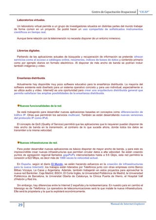 Centro de Capacitación Ocupacional      “CICAP”

  Laboratorios virtuales.

   Un laboratorio virtual permite a un grupo de investigadores situados en distintas partes del mundo trabajar
de forma común en un proyecto. Se podrá hacer un uso compartido de sofisticados instrumentos
científicos en tiempo real.

  Aunque tiene relación con la teleinmersión no necesita disponer de un entorno inmersivo.



  Librerías digitales.

  Partiendo de las aplicaciones actuales de búsqueda y recuperación de información se pretende ofrecer
servicios como el acceso a catálogos online, resúmenes, índices de bases de datos y contenido primario
como por ejemplo diarios en formato electrónico. Al disponer de más ancho de banda se podrían incluir
también imágenes y vídeo.



  Enseñanza distribuida.

  Actualmente hay disponible muy poco software educativo para la enseñánza distribuida. La mayoría del
software existente está diseñado para un sistema operativo concreto y para uso individual, especialmente si
se utiliza audio y vídeo. Internet2 es una oportunidad para crear una arquitectura distribuida general que
permita satisfacer las amplias posibilidades de la enseñanza distribuida.



    Nuevas funcionalidades de la red.

   Se está trabajando para desarrollar nuevas aplicaciones basadas en conceptos como diferenciación de
tráfico IP. Otras que permitirán los servicios multicast. También se están desarrollando nuevas versiones
del protocolo IP como IPv6.

   El concepto de QoS (Quality of Service) permitirá que las aplicaciones que lo requieran puedan disponer de
más ancho de banda en la transmisión, al contrario de lo que sucede ahora, donde todos los datos se
transmiten a la misma velocidad.



    Nuevas infraestruturas de red.

  Para poder desarrollar nuevas aplicaciones es básico disponer de mayor ancho de banda, y para esto es
imprescindible crear nuevas infraestructuras que permitan circular datos a alta velocidad. Se están creando
puntos de agregación regional llamados gigaPoPs interconectados hasta a 9.6 Gbps, esta red permitirá la
conexión a 622 Mbps, es decir más de 1000 veces la velocidad actual.

   En España, según el diario El Mundo, se están haciendo esfuerzos en la creación de infraestructuras
para la nueva Internet2, los trabajos están liderados por Telefónica junto con otras empresas como Banco
Bilbao Vizcaya, La Caixa y Argentaria. Además, también trabajarán en estos proyectos para aprovechar la
nueva red Bankinter, Caja Madrid, BSCH, El Corte Inglés, la Universidad Politécnica de Madrid, la Universidad
Politécnica de Barcelona, la Universitat Oberta de Catalunya, la Clínica Puerta de Hierro, el Hospital Vall
d'Hebrón y Red Iris.

   Sin embargo, hay diferencias entre la Internet 2 española y la norteamericana. En nuestro país en cambio el
liderazgo es de Telefónica. La operadora de telecomunicaciones será la que instale la nueva infraestructura.
Ella será la propietaria y la que la explotará económicamente.



                                                                                  Manual de Internet Explorer
   29
 