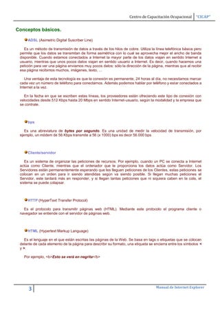 Centro de Capacitación Ocupacional      “CICAP”


Conceptos básicos.

     ADSL (Asimetric Digital Suscriber Line)

    Es un método de transmisión de datos a través de los hilos de cobre. Utiliza la línea telefónica básica pero
 permite que los datos se transmitan de forma asimétrica con lo cual se aprovecha mejor el ancho de banda
 disponible. Cuando estamos conectados a Internet la mayor parte de los datos viajan en sentido Internet a
 usuario, mientras que unos pocos datos viajan en sentido usuario a Internet. Es decir, cuando hacemos una
 petición para ver una página enviamos muy pocos datos: sólo la dirección de la página, mientras que al recibir
 esa página recibimos muchos, imágenes, texto, ...

    Una ventaja de esta tecnología es que la conexión es permanente, 24 horas al día, no necesitamos marcar
 cada vez un número de teléfono para conectarnos. Además podemos hablar por teléfono y estar conectados a
 Internet a la vez.

   En la fecha en que se escriben estas líneas, los proveedores están ofreciendo este tipo de conexión con
 velocidades desde 512 Kbps hasta 20 Mbps en sentido Internet-usuario, según la modalidad y la empresa que
 se contrate.



     bps

    Es una abreviatura de bytes por segundo. Es una unidad de medir la velocidad de transmisión, por
 ejemplo, un módem de 56 Kbps transmite a 56 (x 1000) bps es decir 56.000 bps



     Cliente/servidor

    Es un sistema de organizar las peticiones de recursos. Por ejemplo, cuando un PC se conecta a Internet
 actúa como Cliente, mientras que el ordenador que le proporciona los datos actúa como Servidor. Los
 Servidores están permanentemente esperando que les lleguen peticiones de los Clientes, estas peticiones se
 colocan en un orden para ir siendo atendidas según va siendo posible. Si llegan muchas peticiones el
 Servidor, este tardará más en responder, y si llegan tantas peticiones que ni siquiera caben en la cola, el
 sistema se puede colapsar.



     HTTP (HyperText Transfer Protocol)

   Es el protocolo para transmitir páginas web (HTML). Mediante este protocolo el programa cliente o
 navegador se entiende con el servidor de páginas web.



     HTML (Hypertext Markup Language)

    Es el lenguaje en el que están escritas las páginas de la Web. Se basa en tags o etiquetas que se colocan
 delante de cada elemento de la página para describir su formato, una etiqueta se encierra entre los símbolos <
 y >.

   Por ejemplo, <b>Esto se verá en negrita</b>




                                                                                    Manual de Internet Explorer
      3
 