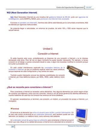 Centro de Capacitación Ocupacional     “CICAP”


NGI (Next Generation Internet)

   NGI (Next Generation Internet) es una iniciativa del gobierno federal de EE.UU. junto con agencias de
 investigación, como DARPA y NASA, para promover una Internet más avanzada.

   Funciona en paralelo con Internet2, mientras esta última está liderada por la comunidad universitaria, NGI
 es liderada por agencias institucionales.

   Se pretende llegar a velocidades, en entornos de pruebas, de entre 100 y 1000 veces mayores que la
 actual Internet.




                                                 Unidad 2.

                                          Conexión a Internet
    Si estás leyendo este curso, probablemente ya dispones de una conexión a Internet y no te interese
 demasiado este tema. Pero tal vez en algún momento te puede resultar interesante. Por ejemplo, si tienes
 conexión en el trabajo y quieres conectarte desde tu casa, o algún día necesitas modificar tu conexión porque
 te lo pide tu proveedor, etc.

   En esta unidad intentaremos explicarte los conceptos básicos de la
 conexión a Internet ya que no podemos explicar todos los casos prácticos,
 porque depende de cada configuración y hay cientos de casos.

    También puede interesarte conocer las distintas posibilidades de conexión
 a Internet, por línea teléfonica básica, por ADSL, RDSI, cable, teléfono móvil,
 etc.




¿Qué se necesita para conectarse a Internet ?

   Para conectarse a Internet se necesitan varios elementos. Hay algunos elementos que varían según el tipo
 de conexión que elijamos y otros que son comunes. Vamos a ver de forma genérica los distintos elementos y
 cuando hablemos de cada tipo de conexión los veremos de forma detallada.

   En general, necesitaremos un terminal, una conexión, un módem, un proveedor de acceso a Internet y un
 navegador.



     Terminal

    El terminal es el elemento que sirve al usuario para recibir y enviar información. En
 el caso más común el terminal es un ordenador personal, pero también puede ser una
 televisión con teclado o un teléfono móvil, como veremos más adelante.

    Un ordenador actual de gama baja es suficiente para conectarse a Internet ya que el
 factor que más influye en la calidad del acceso a Internet es la velocidad de la conexión, y

                                                                                     Manual de Internet Explorer
    30
 