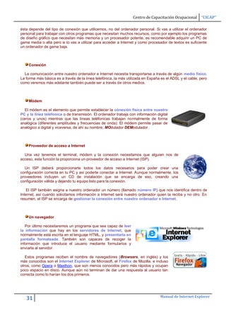 Centro de Capacitación Ocupacional      “CICAP”

ésta depende del tipo de conexión que utilicemos, no del ordenador personal. Si vas a utilizar el ordenador
personal para trabajar con otros programas que necesitan muchos recursos, como por ejemplo los programas
de diseño gráfico que necesitan más memoria y un procesador potente, es recomendable adquirir un PC de
gama media o alta pero si lo vas a utilizar para acceder a Internet y como procesador de textos es suficiente
un ordenador de gama baja.



    Conexión

  La comunicación entre nuestro ordenador e Internet necesita transportarse a través de algún medio físico.
La forma más básica es a través de la línea telefónica, la más utilizada en España es el ADSL y el cable, pero
como veremos más adelante también puede ser a través de otros medios.



    Módem

   El módem es el elemento que permite establecer la conexión física entre nuestro
PC y la línea teléfonica o de transmisión. El ordenador trabaja con información digital
(ceros y unos) mientras que las líneas teléfonicas trabajan normalmente de forma
analógica (diferentes amplitudes y frecuencias de onda). El módem permite pasar de
analógico a digital y viceversa, de ahí su nombre, MOdulador DEModulador.



    Proveedor de acceso a Internet

  Una vez tenemos el terminal, módem y la conexión necesitamos que alguien nos de
acceso, esta función la proporciona un proveedor de acceso a Internet (ISP).

  Un ISP deberá proporcionarte todos los datos necesarios para poder crear una
configuración correcta en tu PC y así poderte conectar a Internet. Aunque normalmente, los
proveedores incluyen un CD de instalación que se encarga de eso, creando una
configuración válida y dejando tu equipo listo para la conexión.

    El ISP también asigna a nuestro ordenador un número (llamado número IP) que nos identifica dentro de
Internet, así cuando solicitamos información a Internet será nuestro ordenador quien la reciba y no otro. En
resumen, el ISP se encarga de gestionar la conexión entre nuestro ordenador e Internet.



    Un navegador

   Por último necesitaremos un programa que sea capaz de leer
la información que hay en los servidores de Internet, que
normalmente está escrita en el lenguaje HTML, y presentarla en
pantalla formateada. También son capaces de recoger la
información que introduce el usuario mediante formularios y
enviarla al servidor.

   Estos programas reciben el nombre de navegadores (Browsers, en inglés) y los
más conocidos son el Internet Explorer de Microsoft, el Firefox de Mozilla, e incluso
otros, como Opera o Maxthon, que son menos conocidos pero más rápidos y ocupan
poco espacio en disco. Aunque aún no terminan de dar una respuesta al usuario tan
correcta como lo harían los dos primeros.




                                                                                  Manual de Internet Explorer
   31
 
