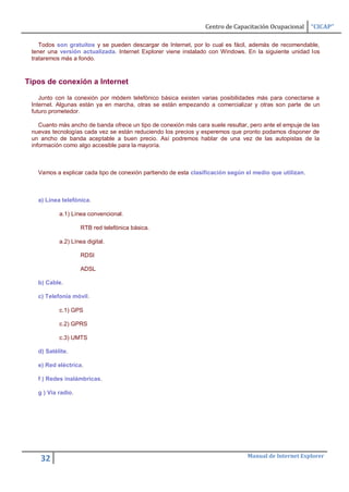 Centro de Capacitación Ocupacional      “CICAP”

    Todos son gratuitos y se pueden descargar de Internet, por lo cual es fácil, además de recomendable,
 tener una versión actualizada. Internet Explorer viene instalado con Windows. En la siguiente unidad los
 trataremos más a fondo.



Tipos de conexión a Internet

    Junto con la conexión por módem telefónico básica existen varias posibilidades más para conectarse a
 Internet. Algunas están ya en marcha, otras se están empezando a comercializar y otras son parte de un
 futuro prometedor.

    Cuanto más ancho de banda ofrece un tipo de conexión más cara suele resultar, pero ante el empuje de las
 nuevas tecnologías cada vez se están reduciendo los precios y esperemos que pronto podamos disponer de
 un ancho de banda aceptable a buen precio. Así podremos hablar de una vez de las autopistas de la
 información como algo accesible para la mayoría.



   Vamos a explicar cada tipo de conexión partiendo de esta clasificación según el medio que utilizan.



   a) Línea telefónica.

           a.1) Línea convencional.

                    RTB red telefónica básica.

           a.2) Línea digital.

                    RDSI

                    ADSL

   b) Cable.

   c) Telefonía móvil.

           c.1) GPS

           c.2) GPRS

           c.3) UMTS

   d) Satélite.

   e) Red eléctrica.

   f ) Redes inalámbricas.

   g ) Via radio.




                                                                                 Manual de Internet Explorer
    32
 