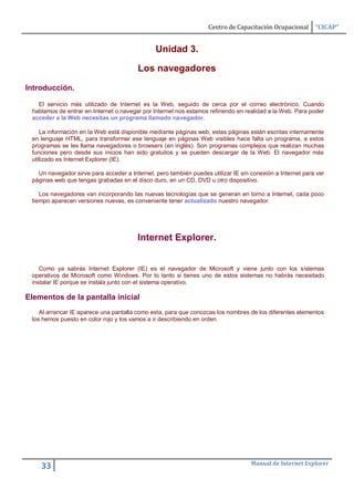 Centro de Capacitación Ocupacional      “CICAP”


                                               Unidad 3.

                                        Los navegadores
Introducción.

   El servicio más utilizado de Internet es la Web, seguido de cerca por el correo electrónico. Cuando
 hablamos de entrar en Internet o navegar por Internet nos estamos refiriendo en realidad a la Web. Para poder
 acceder a la Web necesitas un programa llamado navegador.

    La información en la Web está disponible mediante páginas web, estas páginas están escritas internamente
 en lenguaje HTML, para transformar ese lenguaje en páginas Web visibles hace falta un programa, a estos
 programas se les llama navegadores o browsers (en inglés). Son programas complejos que realizan muchas
 funciones pero desde sus inicios han sido gratuitos y se pueden descargar de la Web. El navegador más
 utilizado es Internet Explorer (IE).

   Un navegador sirve para acceder a Internet, pero también puedes utilizar IE sin conexión a Internet para ver
 páginas web que tengas grabadas en el disco duro, en un CD, DVD u otro dispositivo.

    Los navegadores van incorporando las nuevas tecnologías que se generan en torno a Internet, cada poco
 tiempo aparecen versiones nuevas, es conveniente tener actualizado nuestro navegador.




                                        Internet Explorer.


    Como ya sabrás Internet Explorer (IE) es el navegador de Microsoft y viene junto con los sistemas
 operativos de Microsoft como Windows. Por lo tanto si tienes uno de estos sistemas no habrás necesitado
 instalar IE porque se instala junto con el sistema operativo.

Elementos de la pantalla inicial
    Al arrancar IE aparece una pantalla como esta, para que conozcas los nombres de los diferentes elementos
 los hemos puesto en color rojo y los vamos a ir describiendo en orden.




                                                                                   Manual de Internet Explorer
    33
 