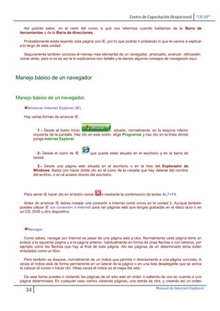 Centro de Capacitación Ocupacional      “CICAP”

   Así podrás saber, en el resto del curso, a qué nos referimos cuando hablemos de la Barra de
 herramientas o de la Barra de direcciones.

    Probablemente estás leyendo esta página con IE, por lo que podrás ir probando lo que te vamos a explicar
 a lo largo de esta unidad.

   Seguramente también conoces el manejo más elemental de un navegador, arrancarlo, avanzar, retroceder,
 volver atrás, pero si no es así te lo explicamos con detalle y te damos algunos consejos de navegación aquí .




Manejo básico de un navegador


Manejo básico de un navegador.

     Arrancar Internet Explorer (IE).

   Hay varias formas de arrancar IE.


            1 - Desde el botón Inicio                    , situado, normalmente, en la esquina inferior
         izquierda de la pantalla. Haz clic en este botón, elige Programas y haz clic en la línea donde
         ponga Internet Explorer.


            2- Desde el icono de IE         que puede estar situado en el escritorio y en la barra de
         tareas.

           3.- Desde una página web situada en el escritorio o en la lista del Explorador de
         Windows. Basta con hacer doble clic en el icono de la carpeta que hay delante del nombre
         del archivo, o en el acceso directo del escritorio.




   Para cerrar IE hacer clic en el botón cerrar   o mediante la combinación de teclas ALT+F4.

   Antes de arrancar IE debes instalar una conexión a Internet como vimos en la unidad 2. Aunque también
 puedes utilizar IE sin conexión a Internet para ver páginas web que tengas grabadas en el disco duro o en
 un CD, DVD u otro dispositivo.



     Navegar.

    Como sabes, navegar por Internet es pasar de una página web a otra. Normalmente cada página tiene un
 enlace a la siguiente página y a la página anterior, habitualmente en forma de unas flechas o con letreros, por
 ejemplo como las flechas que hay al final de esta página. Así las páginas de un determinado tema están
 enlazadas como un libro.

    Pero también se dispone, normalmente de un índice que permite ir directamente a una página concreta. A
 veces el índice está de forma permanente en un lateral de la página o en una lista desplegable que se activa
 la colocar el cursor o hacer clic. Otras veces el índice es el mapa del web.

   De esta forma puedes ir visitando las páginas de un sitio web en orden o saltando de vez en cuando a una
 página determinada. En cualquier caso vamos visitando páginas, una detrás de otra, y creando así un orden
                                                                                    Manual de Internet Explorer
    34
 