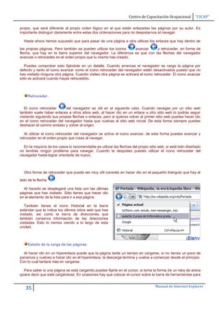 Centro de Capacitación Ocupacional       “CICAP”

propio, que será diferente al propio orden lógico en el que están enlazadas las páginas por su autor. Es
importante distinguir claramente entre estas dos ordenaciones para no despistarnos al navegar.

  Hasta ahora hemos supuesto que para pasar de una página a otra utilizas los enlaces que hay dentro de

las propias páginas. Pero también se pueden utilizar los iconos   avanzar     y retroceder, en forma de
flecha, que hay en la barra superior del navegador. La diferencia es que con las flechas del navegador
avanzas o retrocedes en el orden propio que tu mismo has creado.

  Puedes comprobar esto fijándote en un detalle. Cuando arrancas el navegador se carga la página por
defecto y tanto el icono avanzar como el icono retroceder del navegador están desactivados puesto que no
has visitado ninguna otra página. Cuando visites otra página se activará el icono retroceder. El icono avanzar
sólo se activará cuando hayas retrocedido.



     Retroceder.


   El icono retroceder      del navegador es útil en el siguiente caso. Cuando navegas por un sitio web
también suele haber enlaces a otros sitios web, al hacer clic en un enlace a otro sitio web lo podrás seguir
visitando siguiendo sus propias flechas o enlaces, pero si quieres volver al primer sitio web puedes hacer clic
en el icono retroceder del navegador hasta que vuelvas al sitio web inicial. De esta forma siempre puedes
deshacer el camino andado y volver al origen.

   Al utilizar el icono retroceder del navegador se activa el icono avanzar, de esta forma puedes avanzar y
retroceder en el orden propio que creas al navegar.

  En la mayoría de los casos lo recomendable es utilizar las flechas del propio sitio web, si está bién diseñado
no tendrás ningún problema para navegar. Cuando te despistes puedes utilizar el icono retroceder del
navegador hasta lograr orientarte de nuevo.



  Otra forma de retroceder que puede ser muy útil consiste en hacer clic en el pequeño triángulo que hay al

lado de la flecha     .

  Al hacerlo se desplegará una lista con las últimas
páginas que has visitado. Sólo tienes que hacer clic
en el elemento de la lista para ir a esa página.

   También tienes el icono Historial en la barra
estándar que te indica los últimos sitios web que has
visitado, así como la barra de direcciones que
también conserva información de las direcciones
visitadas. Esto lo iremos viendo a lo largo de esta
unidad.



     Estado de la carga de las páginas.

  Al hacer clic en un hiperenlace puede que la página tarde un tiempo en cargarse, si no tienes un poco de
paciencia y vuelves a hacer clic en el hiperenlace, la descarga termina y vuelve a comenzar desde el principio.
Con lo cual tardará más en cargarse.

  Para saber si una página se está cargando puedes fijarte en el cursor, si toma la forma de un reloj de arena
quiere decir que está cargándose. En ocasiones hay que colocar el cursor sobre la barra de herramientas para


                                                                                    Manual de Internet Explorer
   35
 