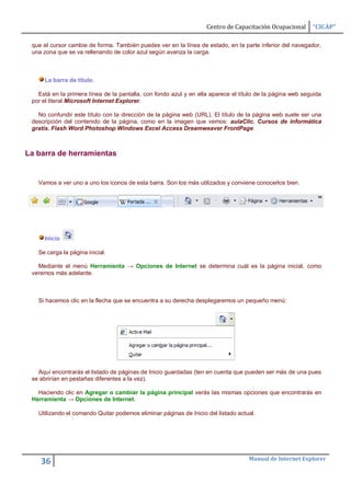 Centro de Capacitación Ocupacional      “CICAP”

 que el cursor cambie de forma. También puedes ver en la línea de estado, en la parte inferior del navegador,
 una zona que se va rellenando de color azul según avanza la carga.



     La barra de título.

   Está en la primera línea de la pantalla, con fondo azul y en ella aparece el título de la página web seguida
 por el literal Microsoft Internet Explorer.

   No confundir este título con la dirección de la página web (URL). El título de la página web suele ser una
 descripción del contenido de la página, como en la imagen que vemos: aulaClic. Cursos de informática
 gratis. Flash Word Photoshop Windows Excel Access Dreamweaver FrontPage.



La barra de herramientas


   Vamos a ver uno a uno los iconos de esta barra. Son los más utilizados y conviene conocerlos bien.




     Inicio

   Se carga la página inicial.

   Mediante el menú Herramienta → Opciones de Internet se determina cuál es la página inicial, como
 veremos más adelante.



   Si hacemos clic en la flecha que se encuentra a su derecha desplegaremos un pequeño menú:




   Aquí encontrarás el listado de páginas de Inicio guardadas (ten en cuenta que pueden ser más de una pues
 se abrirían en pestañas diferentes a la vez).

   Haciendo clic en Agregar o cambiar la página principal verás las mismas opciones que encontrarás en
 Herramienta → Opciones de Internet.

   Utilizando el comando Quitar podemos eliminar páginas de Inicio del listado actual.




                                                                                   Manual de Internet Explorer
    36
 