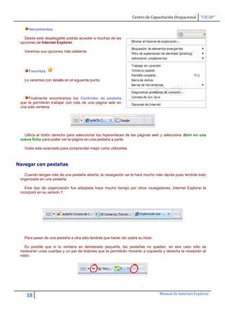 Centro de Capacitación Ocupacional    “CICAP”

     Herramientas

   Desde este desplegable podrás acceder a muchas de las
 opciones de Internet Explorer.

   Veremos sus opciones más adelante.




     Favoritos

   Lo veremos con detalle en el siguiente punto.



     Finalmente encontramos los Controles de pestaña
 que te permitirán trabajar con más de una página web en
 una sola ventana.




   Utiliza el botón derecho para seleccionar los hiperenlaces de las páginas web y selecciona Abrir en una
 nueva ficha para poder ver la página en una pestaña a parte.

   Visita este avanzado para comprender mejor como utilizarlas



Navegar con pestañas

   Cuando tengas más de una pestaña abierta, la navegación se te hará mucho más rápida pues tendrás todo
 organizado en una pestaña.

    Este tipo de organización fue adoptada hace mucho tiempo por otros navegadores, Internet Explorar la
 incorporó en su versión 7.




   Para pasar de una pestaña a otra sólo tendrás que hacer clic sobre su título.

   Es posible que si tu ventana es demasiado pequeña, las pestañas no quedan. en ese caso sólo se
 mostrarán unas cuantas y un par de botones que te permitirán moverte a izquierda y derecha te mostarán el
 resto:




                                                                                   Manual de Internet Explorer
    38
 