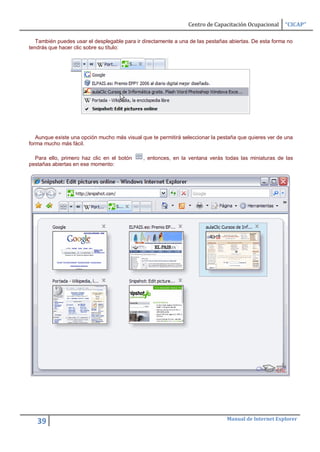 Centro de Capacitación Ocupacional     “CICAP”

   También puedes usar el desplegable para ir directamente a una de las pestañas abiertas. De esta forma no
tendrás que hacer clic sobre su título:




   Aunque existe una opción mucho más visual que te permitirá seleccionar la pestaña que quieres ver de una
forma mucho más fácil.

  Para ello, primero haz clic en el botón     , entonces, en la ventana verás todas las miniaturas de las
pestañas abiertas en ese momento:




                                                                                Manual de Internet Explorer
   39
 