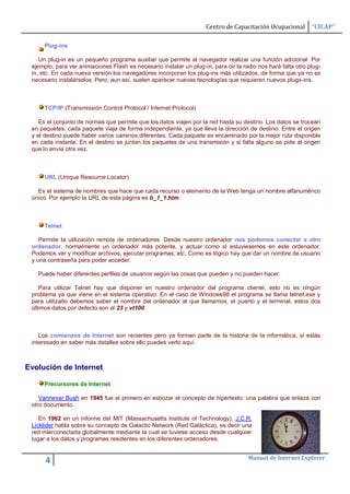Centro de Capacitación Ocupacional       “CICAP”

      Plug-ins

    Un plug-in es un pequeño programa auxiliar que permite al navegador realizar una función adicional. Por
 ejemplo, para ver animaciones Flash es necesario instalar un plug-in, para oir la radio nos hará falta otro plug-
 in, etc. En cada nueva versión los navegadores incorporan los plug-ins más utilizados, de forma que ya no es
 necesario instalárselos. Pero, aun así, suelen aparecer nuevas tecnologías que requieren nuevos plugs-ins.



      TCP/IP (Transmissión Control Protocol / Internet Protocol)

    Es el conjunto de normas que permite que los datos viajen por la red hasta su destino. Los datos se trocean
 en paquetes, cada paquete viaja de forma independiente, ya que lleva la dirección de destino. Entre el origen
 y el destino puede haber varios caminos diferentes. Cada paquete es encaminado por la mejor ruta disponible
 en cada instante. En el destino se juntan los paquetes de una transmisión y si falta alguno se pide al origen
 que lo envíe otra vez.



      URL (Unique Resource Locator)

   Es el sistema de nombres que hace que cada recurso o elemento de la Web tenga un nombre alfanumérico
 único. Por ejemplo la URL de esta página es b_1_1.htm



      Telnet

    Permite la utilización remota de ordenadores. Desde nuestro ordenador nos podemos conectar a otro
 ordenador, normalmente un ordenador más potente, y actuar como si estuviesemos en este ordenador.
 Podemos ver y modificar archivos, ejecutar programas, etc. Como es lógico hay que dar un nombre de usuario
 y una contraseña para poder acceder.

   Puede haber diferentes perfiles de usuarios según las cosas que pueden y no pueden hacer.

    Para utilizar Telnet hay que disponer en nuestro ordenador del programa cliente, esto no es ningún
 problema ya que viene en el sistema operativo. En el caso de Windows98 el programa se llama telnet.exe y
 para utilizarlo debemos saber el nombre del ordenador al que llamamos, el puerto y el terminal, estos dos
 últimos datos por defecto son el 23 y vt100.



    Los comienzos de Internet son recientes pero ya forman parte de la historia de la informática, si estás
 interesado en saber más detalles sobre ello puedes verlo aquí.



Evolución de Internet

      Precursores de Internet

    Vannevar Bush en 1945 fue el primero en esbozar el concepto de hipertexto: una palabra que enlaza con
 otro documento.

    En 1962 en un informe del MIT (Massachusetts Institute of Technology), J.C.R.
 Licklider habla sobre su concepto de Galactic Network (Red Galáctica), es decir una
 red interconectada globalmente mediante la cual se tuviese acceso desde cualquier
 lugar a los datos y programas residentes en los diferentes ordenadores.


                                                                                     Manual de Internet Explorer
      4
 