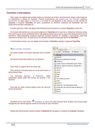 Centro de Capacitación Ocupacional       “CICAP”


Favoritos o marcadores.

   Para visitar una página web puedes teclear su dirección en la barra de direcciones, llegar a ella través de
 un hiperenlace o desde un buscador. Cuando encontramos una página que nos interesa podemos
 apuntarnos en algún lugar su dirección, o el modo en que llegamos a ella. Aunque lo más sencillo es
 agregarla a nuestros Favoritos. Es decir, guardarnos su dirección utilizando las facilidades que nos
 proporciona el propio navegador IE.

   Cuando queramos visitar esa página sólo tendremos que buscarla en nuestros Favoritos y hacer clic.

   Al principio sólo tendremos unas pocas páginas en Favoritos por lo que de un vistazo las veremos todas.
 Pero poco a poco iremos añadiendo más y más páginas hasta que ya sea un poco más dificil encontrar la que
 buscamos. Afortunadamente podemos organizar nuestros favoritos en carpetas y subcarpetas, igual que
 hacemos en el disco duro. De esta forma nos resultará más fácil la búsqueda dentro de Favoritos.

   A continuación vamos a ver con detalle cómo acceder a Favoritos, agregar y organizar Favoritos.



         Para acceder a Favoritos

   Se puede acceder a Favoritos haciendo clic en el botón
     .

   Se abrirá el panel que puedes ver a la derecha.



   Para visitar un página hacer clic sobre ella.

   Para cerrar los Favoritos hacer clic en el icono cerrar (x)
 de la primera línea.

    Los comandos Agregar... y Organizar... están
 disponibles desde estas dos formas de acceder a los
 favoritos.



    Para salir sin visitar ninguna página hacer clic fuera de
 la lista de favoritos.




   Haciendo clic en este botón      acoplarás el panel a la parte derecha de la ventana, así aunque estes
 navegando por Internet segurás viendo tus favoritos en todo momento.



   Desde este panel también podrás acceder al Historial del navegador y al listado de Fuentes instaladas




                                                                                  Manual de Internet Explorer
    40
 