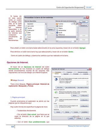 Centro de Capacitación Ocupacional       “CICAP”



    Si haces clic
 en esta opción
 verás un cuadro
 de diálogo como
 este, en la parte
 izquierda   están
 los       botones
 disponibles y en
 la parte derecha
 los botones que
 componen
 actualmente     la
 barra          de
 herramientas.



   Para añadir un botón a la barra basta seleccionarlo en la zona izquierda y hacer clic en el botón Agregar.

   Para eliminar un botón de la barra hay que seleccionarlo y hacer clic en el botón Quitar.

    Cierra el cuadro de diálogo y observa los cambios que has realizado en la barra.



Opciones de Internet.

   Al hacer clic en Opciones de Internet del botón
 Herramientas se nos mostrará un cuadro de diálogo
 donde encontraremos muchas de las opciones más
 importantes a la hora de trabajar con Interent Explorer.



     Solapa General.

   Tiene cinco bloques. Página principal, Historial de
 exploración, Búsqueda y Fichas.




   1. Página principal.

   Cuando arrancamos el explorador se abrirá con las
 páginas que le indiquemos aquí.

   Hay cuatro formas de especificar la página de inicio.

           - Tecleándola directamente.

           - Con el botón Usar actual, que hace que se
         copie la dirección de la página en la que
         estemos.

           - Con el botón Usar predeterminada, que

                                                                                    Manual de Internet Explorer
    44
 