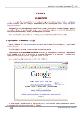 Centro de Capacitación Ocupacional   “CICAP”



                                                 Unidad 4.

                                              Buscadores
   Hubo un tiempo, al comienzo de Internet, en que buscar algo por la red de redes era una tarea agotadora y
 aburrida, ahora las cosas han cambiado. Normalmente uno se sorprende de lo fácil y rápido que resulta
 buscar información.

   A veces resulta muy gratificante encontrar algo que ni siquiera sabíamos que existía y que supera nuestras
 expectativas. Es uno de los motivos por los que Internet engancha a la gente. Es como encontrarse frente a
 un gigantesco basurero y en la primera patada encontrar un diamante.

   Claro que antes hay que saber buscar en Internet, es lo que intentamos explicar en esta unidad.



Empecemos a buscar con Google

   Vamos a ir viendo las características y manejo de los buscadores a partir de un ejemplo. Espero que así
 resulte más claro.

   Empezaremos por uno de lo mejores buscadores que existe, Google.

    Para arrancarlo teclea http://www.google.com en la barra de direcciones de tu navegador. O simplemente
 teclea "google" en la barra de direcciones, se arrancará el buscador de tu navegador y, probablemente,
 aparecerá la dirección del buscador Google en la primera posición.

   Una vez abierta la página, esta es la pantalla inicial del Google.




    El primer detalle a tener en cuenta es que Google detecta el idioma de tu sistema operativo y te presenta
 la pantalla en ese idioma. En nuestro caso en Español.
                                                                                      Manual de Internet Explorer
    46
 