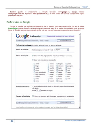 Centro de Capacitación Ocupacional    “CICAP”

   También puedes ir directamente a Google Ecuador: www.google.ec, Google México:
 www.google.com.mx, Argentina: www.google.com.ar, y a otros países en los que Google tiene página
 propia para ese país.



Preferencias en Google
    Google te permite fijar algunas características de su interfaz, para ello debes hacer clic en el enlace
 Preferencias que se encuentra a la derecha del cuadro de texto de la página de resultados o de la página
 inicial de Google, aparecerá una pantalla similar a la que ves aquí y que vamos a explicar a continuación.




                                                                                Manual de Internet Explorer
    47
 
