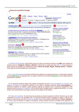Centro de Capacitación Ocupacional     “CICAP”

    Partes de la pantalla de Google




   1.- Entorno de búsqueda. Esta primera línea nos indica que hemos buscado en La Web, pero también es
posible buscar en Imágenes, Grupos y Noticias. Al final hay un enlace que dice más >> y que nos lleva a
otros servicios de Google muy interesantes como la Barra de Google, Bloger, Desktop Search y Traducir.
Sobre algunos de ellos hablaremos más adelante.



   2.- La caja de búsqueda es donde escribimos las palabras que queremos buscar. A continuación aparece
el botón Búsqueda. Un pequeño truco: en lugar de hacer clic en el botón Búsqueda es más rápido pulsar la
tecla INTRO o ENTER.



   3.- En esta línea podemos elegir entre realizar la búsqueda en toda la web, en páginas en español, o en
páginas de España. La opción por defecto es en la Web, si estamos buscando desde www.google.es, y
escribimos palabras en español, suelen aparecer páginas en español, pero si queremos asegurarnos más
podemos marcar páginas en español. Con la última opción Google busca en páginas del dominio .es o que
tengan otras características que hagan suponer que la página es de España.



   4.- Datos del resultado. En esta línea nos recuerda que hemos buscado en la Web. Nos dice que se está
mostrando el intervalo de resultados del 1-10 (aunque nosotros hemos recortado la imagen y sólo se ven
cuatro) a continuación nos da el número de páginas que ha encontrado, 8.950.000 de la palabra librerias y
el tiempo que ha tardado en realizar la búsqueda. Aunque parezca mentira ha tardado 0,05 segundos en

                                                                               Manual de Internet Explorer
   49
 