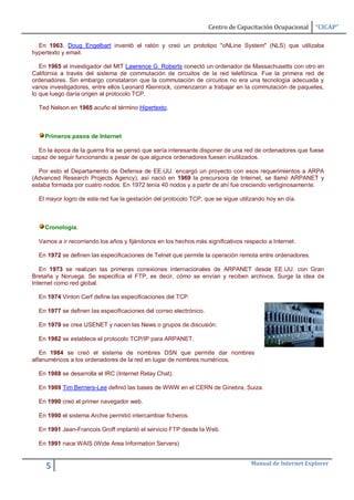 Centro de Capacitación Ocupacional   “CICAP”

  En 1963, Doug Engelbart inventó el ratón y creó un prototipo "oNLine System" (NLS) que utilizaba
hypertexto y email.

   En 1965 el investigador del MIT Lawrence G. Roberts conectó un ordenador de Massachusetts con otro en
California a través del sistema de commutación de circuitos de la red telefónica. Fue la primera red de
ordenadores. Sin embargo constataron que la commutación de circuitos no era una tecnología adecuada y
varios investigadores, entre ellos Leonard Kleinrock, comenzaron a trabajar en la commutación de paquetes,
lo que luego daría origen al protocolo TCP.

  Ted Nelson en 1965 acuño el término Hipertexto.



    Primeros pasos de Internet

  En la época de la guerra fría se pensó que sería interesante disponer de una red de ordenadores que fuese
capaz de seguir funcionando a pesar de que algunos ordenadores fuesen inutilizados.

  Por esto el Departamento de Defensa de EE.UU. encargó un proyecto con esos requerimientos a ARPA
(Advanced Research Projects Agency), así nació en 1969 la precursora de Internet, se llamó ARPANET y
estaba formada por cuatro nodos. En 1972 tenía 40 nodos y a partir de ahí fue creciendo vertiginosamente.

  El mayor logro de esta red fue la gestación del protocolo TCP, que se sigue utilizando hoy en día.



    Cronología.

  Vamos a ir recorriendo los años y fijándonos en los hechos más significativos respecto a Internet.

  En 1972 se definen las especificaciones de Telnet que permite la operación remota entre ordenadores.

   En 1973 se realizan las primeras conexiones internacionales de ARPANET desde EE.UU. con Gran
Bretaña y Noruega. Se especifica el FTP, es decir, cómo se envían y reciben archivos. Surge la idea de
Internet como red global.

  En 1974 Vinton Cerf define las especificaciones del TCP.

  En 1977 se definen las especificaciones del correo electrónico.

  En 1979 se crea USENET y nacen las News o grupos de discusión.

  En 1982 se establece el protocolo TCP/IP para ARPANET.

   En 1984 se creó el sistema de nombres DSN que permite dar nombres
alfanuméricos a los ordenadores de la red en lugar de nombres numéricos.

  En 1988 se desarrolla el IRC (Internet Relay Chat).

  En 1989 Tim Berners-Lee definió las bases de WWW en el CERN de Ginebra, Suiza.

  En 1990 creó el primer navegador web.

  En 1990 el sistema Archie permitió intercambiar ficheros.

  En 1991 Jean-Francois Groff implantó el servicio FTP desde la Web.

  En 1991 nace WAIS (Wide Area Information Servers)


                                                                                   Manual de Internet Explorer
     5
 