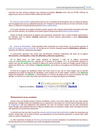 Centro de Capacitación Ocupacional       “CICAP”

encontrar las diez primeras páginas que contienen la palabra librerias entre más de 20.000 millones de
páginas que hay en su base de datos (datos del año 2005).



   5.- Enlaces patrocinados. Esta primera línea no es un resultado de la búsqueda, sino un enlace de alguien
que ha pagado para que su publicidad aparezca ahí. Google nos advierte de ello con el color de fondo en azul
claro y un letrero en la parte derecha que dice Enlace patrocinado.

  En la parte derecha de la página también pueden aparcer más enlaces patrocinados separados del resto
por una línea vertical y con el letrero en la parte superior derecha que dice Enlaces patrocinados.

  Según el interés comercial de la palabra que busquemos aparecerán más o menos enlaces patrocinados,
por ejemplo, para la palabra hosting aparecerán muchos enlaces patrocinados y para albaricoques
aparecerán pocos.



   6. - Líneas de Resultados. Cada resultado está compuesto por varias líneas, en la primera aparece el
título de la página web encontrada. Si nos fijamos en el tercer resultado aparece Editoriales y librerías, si
hacemos clic sobre él, visitaremos esa página.

  A continuación aparecen dos líneas que normalmente contienen fragmentos del texto de la página,
Diccionarios, enciclopedias, Listas de editoriales y librerías españolas y ...

  En la última línea, en color verde, aparece la dirección o URL de la página encontrada
www.ucm.es/BUCM/editoriales.htm, seguido por el tamaño de la página, 34 k. A continuación aparece un
enlace que dice En caché que contiene la página tal cual la encontró el robot de Google cuando indexó la
página por última vez, y otro enlace a Páginas similares, que te lleva a una página con resultados del mismo
tema.

   Al final de la página de resultados tienes una línea como la que ves en esta imagen que te permite
desplazarte por todas las páginas de resultados, como puedes ver en esta imagen. Puedes ir a la Siguiente
página de resultados, a la Anterior, o directamente a un número de página de los que se muestran. En este
ejemplo, el número 2 en color rojo indica que estaríamos en la segunda página de resultados.




     Interpretación de los resultados

   Hemos visto que Google produce muchos resultados, vamos a ver cómo elegir sólo los que más puedan
interesarnos. Google ordena los resultados por su importancia, de acuedo con una fórmula complicada que da
un PageRank y del que hablaremos más adelante. Por esto, los primeros suelen ser los más interesantes
según Google, pero podemos fijarnos en algunos detalles que nos ayudarán a elegir visitar sólo algunos de los
que aparecen en las primeras posiciones.

  Lo primero que hay que decir es que los enlaces patrocinados son publicidad y suelen ser empresas que
quieren vender algo, por lo tanto el hecho que aparerezcan en las primeras posiciones no quiere decir nada
sobre su interés o importancia..

   Lo más importante es fijarse en el título y la descripción de los resultados. Es preferible leer los títulos y
las descripciones de los resultados que visitar las páginas directamente.

                                                                                    Manual de Internet Explorer
   50
 