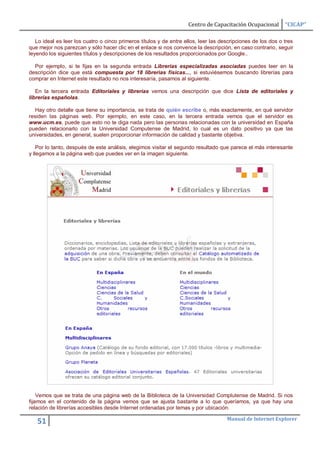Centro de Capacitación Ocupacional        “CICAP”

   Lo ideal es leer los cuatro o cinco primeros títulos y de entre ellos, leer las descripciones de los dos o tres
que mejor nos parezcan y sólo hacer clic en el enlace si nos convence la descripción, en caso contrario, seguir
leyendo los siguientes títulos y descripciones de los resultados proporcionados por Google..

  Por ejemplo, si te fijas en la segunda entrada Librerías especializadas asociadas puedes leer en la
descripción dice que está compuesta por 18 librerias físicas..., si estuviésemos buscando librerías para
comprar en Internet este resultado no nos interesaría, pasamos al siguiente.

   En la tercera entrada Editoriales y librerías vemos una descripción que dice Lista de editoriales y
librerías españolas.

  Hay otro detalle que tiene su importancia, se trata de quién escribe o, más exactamente, en qué servidor
residen las páginas web. Por ejemplo, en este caso, en la tercera entrada vemos que el servidor es
www.ucm.es, puede que esto no te diga nada pero las personas relacionadas con la universidad en España
pueden relacionarlo con la Universidad Computense de Madrid, lo cual es un dato positivo ya que las
universidades, en general, suelen proporcionar información de calidad y bastante objetiva.

    Por lo tanto, después de este análisis, elegimos visitar el segundo resultado que parece el más interesante
y llegamos a la página web que puedes ver en la imagen siguiente.




    Vemos que se trata de una página web de la Biblioteca de la Universidad Complutense de Madrid. Si nos
fijamos en el contenido de la página vemos que se ajusta bastante a lo que queríamos, ya que hay una
relación de librerías accesibles desde Internet ordenadas por temas y por ubicación.

                                                                                     Manual de Internet Explorer
   51
 