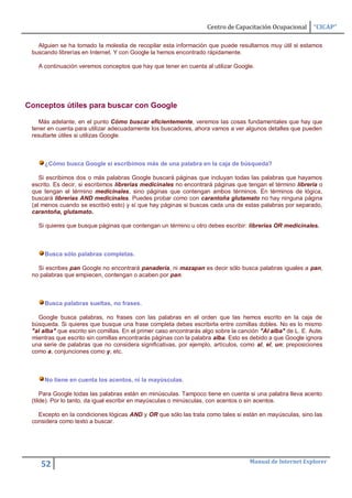 Centro de Capacitación Ocupacional       “CICAP”

   Alguien se ha tomado la molestia de recopilar esta información que puede resultarnos muy útil si estamos
 buscando librerías en Internet. Y con Google la hemos encontrado rápidamente.

   A continuación veremos conceptos que hay que tener en cuenta al utilizar Google.




Conceptos útiles para buscar con Google

    Más adelante, en el punto Cómo buscar eficientemente, veremos las cosas fundamentales que hay que
 tener en cuenta para utilizar adecuadamente los buscadores, ahora vamos a ver algunos detalles que pueden
 resultarte útiles si utilizas Google.



     ¿Cómo busca Google si escribimos más de una palabra en la caja de búsqueda?

    Si escribimos dos o más palabras Google buscará páginas que incluyan todas las palabras que hayamos
 escrito. Es decir, si escribimos librerias medicinales no encontrará páginas que tengan el término librería o
 que tengan el término medicinales, sino páginas que contengan ambos términos. En términos de lógica,
 buscará librerías AND medicinales. Puedes probar como con carantoña glutamato no hay ninguna página
 (al menos cuando se escribió esto) y sí que hay páginas si buscas cada una de estas palabras por separado,
 carantoña, glutamato.

   Si quieres que busque páginas que contengan un término u otro debes escribir: librerias OR medicinales.



     Busca sólo palabras completas.

   Si escribes pan Google no encontrará panadería, ni mazapan es decir sólo busca palabras iguales a pan,
 no palabras que empiecen, contengan o acaben por pan.



     Busca palabras sueltas, no frases.

   Google busca palabras, no frases con las palabras en el orden que las hemos escrito en la caja de
 búsqueda. Si quieres que busque una frase completa debes escribirla entre comillas dobles. No es lo mismo
 "al alba" que escrito sin comillas. En el primer caso encontrarás algo sobre la canción "Al alba" de L. E. Aute,
 mientras que escrito sin comillas encontrarás páginas con la palabra alba. Esto es debido a que Google ignora
 una serie de palabras que no considera significativas, por ejemplo, artículos, como al, el, un; preposiciones
 como a, conjunciones como y, etc.



     No tiene en cuenta los acentos, ni la mayúsculas.

     Para Google todas las palabras están en minúsculas. Tampoco tiene en cuenta si una palabra lleva acento
 (tilde). Por lo tanto, da igual escribir en mayúsculas o minúsculas, con acentos o sin acentos.

   Excepto en la condiciones lógicas AND y OR que sólo las trata como tales si están en mayúsculas, sino las
 considera como texto a buscar.




                                                                                    Manual de Internet Explorer
    52
 