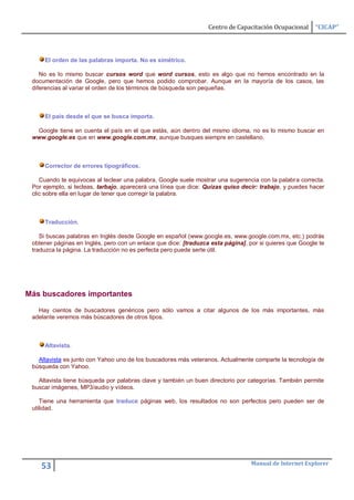 Centro de Capacitación Ocupacional     “CICAP”




     El orden de las palabras importa. No es simétrico.

    No es lo mismo buscar cursos word que word cursos, esto es algo que no hemos encontrado en la
 documentación de Google, pero que hemos podido comprobar. Aunque en la mayoría de los casos, las
 diferencias al variar el orden de los términos de búsqueda son pequeñas.



     El país desde el que se busca importa.

  Google tiene en cuenta el país en el que estás, aún dentro del mismo idioma, no es lo mismo buscar en
 www.google.es que en www.google.com.mx, aunque busques siempre en castellano.



     Corrector de errores tipográficos.

    Cuando te equivocas al teclear una palabra, Google suele mostrar una sugerencia con la palabra correcta.
 Por ejemplo, si tecleas, tarbajo, aparecerá una línea que dice: Quizas quiso decir: trabajo, y puedes hacer
 clic sobre ella en lugar de tener que corregir la palabra.



     Traducción.

    Si buscas palabras en Inglés desde Google en español (www.google.es, www.google.com.mx, etc.) podrás
 obtener páginas en Inglés, pero con un enlace que dice: [traduzca esta página], por si quieres que Google te
 traduzca la página. La traducción no es perfecta pero puede serte útil.




Más buscadores importantes

   Hay cientos de buscadores genéricos pero sólo vamos a citar algunos de los más importantes, más
 adelante veremos más búscadores de otros tipos.



     Altavista.

   Altavista es junto con Yahoo uno de los buscadores más veteranos. Actualmente comparte la tecnología de
 búsqueda con Yahoo.

   Altavista tiene búsqueda por palabras clave y también un buen directorio por categorías. También permite
 buscar imágenes, MP3/audio y vídeos.

    Tiene una herramienta que traduce páginas web, los resultados no son perfectos pero pueden ser de
 utilidad.




                                                                                 Manual de Internet Explorer
    53
 