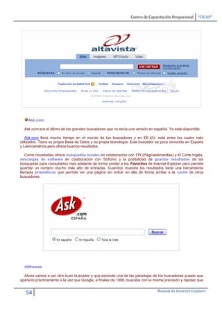 Centro de Capacitación Ocupacional      “CICAP”




    Ask.com.

  Ask.com era el último de los grandes buscadores que no tenía una versión en español. Ya está disponible.

   Ask.com lleva mucho tiempo en el mundo de los buscadores y en EE.UU. está entre los cuatro más
utilizados. Tiene su propia Base de Datos y su propia tecnología. Este buscador es poco conocido en España
y Latinoamérica pero ofrece buenos resultados.

   Como novedades ofrece búsquedas locales en colaboración con TPI (PáginasAmarillas) y El Corte Inglés,
descargas de software en colaboración con Softonic y la posibilidad de guardar resultados de las
búsquedas para consultarlos más adelante de forma similar a los Favoritos de Internet Explorer pero permite
guardar un número mucho más alto de entradas. Cuandop muestra los resultados tiene una herramienta
llamada prismáticos que permite ver una página sin entrar en ella de forma similar a la caché de otros
buscadores.




  Alltheweb.

  Ahora vamos a ver otro buen buscador y que esconde una de las paradojas de los buscadores puesto que
apareció prácticamente a la vez que Google, a finales de 1998, buscaba con la misma precisión y rapidez que

                                                                                Manual de Internet Explorer
   54
 