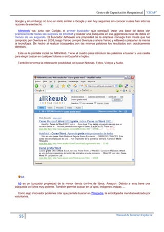 Centro de Capacitación Ocupacional      “CICAP”

Google y sin embargo no tuvo un éxito similar a Google y aún hoy seguimos sin conocer cuáles han sido las
razones de ese hecho.

   Alltheweb fue, junto con Google, el primer buscador que consiguió crear una base de datos con
prácticamente todas las páginas de Internet y realizar una búsqueda en esa gigantesca base de datos en
menos de un segundo. El buscador Altheweb era propiedad de la empresa noruega Fast hasta que fue
comprado por Overture en 2003, luego Yahoo compró Overture y ahora Yahoo y Allteweb comparten la misma
la tecnología. De hecho al realizar búsquedas con las mismas palabras los resultados son prácticamente
idénticos.

  Esta es la pantalla inicial de AlltheWeb. Tiene el cuadro para introducir las palabras a buscar y una casilla
para elegir buscar en cualquier idioma o en Español e Inglés.

  También tenemos la interesante posibilidad de buscar Noticias, Fotos, Vídeos y Audio.




    A9.

  A9 es un buscador propiedad de la mayor tienda on-line de libros, Amazon. Debido a esto tiene una
búsqueda de libros muy potente. También permite buscar en la Web, imágenes, mapas, ...

  Como algo innovador podemos citar que permite buscar en Wikipedia, la enciclopedia mundial realizada por
voluntarios.




                                                                                   Manual de Internet Explorer
   55
 