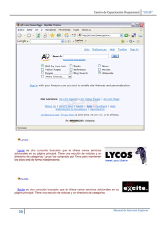 Centro de Capacitación Ocupacional   “CICAP”




    Lycos.


   Lycos es otro conocido buscador que te ofrece varios servicios
adicionales en su página principal. Tiene una sección de noticias y un
directorio de categorías. Lycos fue comprado por Terra pero mantienen
los sitios web de forma independiente.




    Excite.


  Excite es otro conocido buscador que te ofrece varios servicios adicionales en su
página principal. Tiene una sección de noticias y un directorio de categorías.




                                                                              Manual de Internet Explorer
   56
 