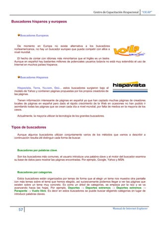 Centro de Capacitación Ocupacional     “CICAP”


Buscadores hispanos y europeos


     Buscadores Europeos


    De momento en Europa no existe alternativa a los buscadores
 norteamericanos, no hay un buscador europeo que pueda competir con ellos a
 nivel mundial.

    El hecho de contar con idiomas más minoritarios que el Inglés es un lastre.
 Aunque en español hay bastantes millones de potenciales usuarios todavía no está muy extendido el uso de
 Internet en muchos países hispanos.



     Buscadores Hispanos


    Hispavista, Terra, Ya.com, Ozú... estos buscadores surgieron bajo el
 modelo de Yahoo y contienen páginas propuestas por los propios creadores de
 las páginas.

    Tienen información interesante de páginas en español ya que han captado muchas páginas de creadores
 locales de páginas en español pero dado el rápido crecimiento de la Web en ocasiones no han podido ir
 asimilando todas las páginas que se crean cada día a nivel mundial, por falta de medios en la mayoría de los
 casos.

   Actualmente, la mayoría utilizan la tecnología de los grandes buscadores.



Tipos de buscadores

   Aunque algunos buscadores utilizan conjuntamente varios de los métodos que vamos a describir a
 continuación resulta útil distinguir cada forma de buscar.



   Buscadores por palabras clave.

   Son los buscadores más comunes, el usuario introduce una palabra clave y el motor del buscador examina
 su base de datos para mostrar las páginas encontradas. Por ejemplo, Google, Yahoo y MSN.



   Buscadores por categorías.

    Estos buscadores están organizados por temas de forma que al elegir un tema nos muestra otra pantalla
 con más temas sobre el tema que hemos elegido, así sucesivamante podemos llegar a ver las páginas que
 existen sobre un tema muy concreto. Es como un árbol de categorías, se empieza por la raíz y se va
 avanzando hacia las hojas. Por ejemplo, Deportes → Deportes extremos → Deportes extremos →
 Parapente → Vuelo libre. Es decir en estos buscadores se puede buscar eligiendo categorías en lugar de
 introducir palabras claves.




                                                                                 Manual de Internet Explorer
    57
 