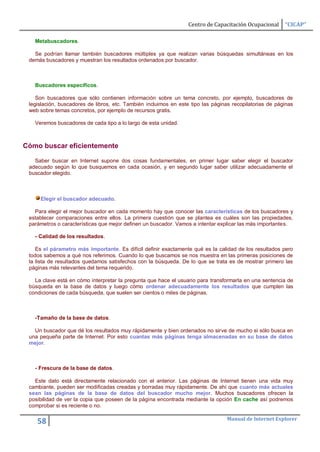 Centro de Capacitación Ocupacional     “CICAP”

   Metabuscadores.

   Se podrían llamar también buscadores múltiples ya que realizan varias búsquedas simultáneas en los
 demás buscadores y muestran los resultados ordenados por buscador.



   Buscadores específicos.

    Son buscadores que sólo contienen información sobre un tema concreto, por ejemplo, buscadores de
 legislación, buscadores de libros, etc. También incluimos en este tipo las páginas recopilatorias de páginas
 web sobre temas concretos, por ejemplo de recursos gratis.

   Veremos buscadores de cada tipo a lo largo de esta unidad.



Cómo buscar eficientemente

   Saber buscar en Internet supone dos cosas fundamentales, en primer lugar saber elegir el buscador
 adecuado según lo que busquemos en cada ocasión, y en segundo lugar saber utilizar adecuadamente el
 buscador elegido.



     Elegir el buscador adecuado.

   Para elegir el mejor buscador en cada momento hay que conocer las características de los buscadores y
 establecer comparaciones entre ellos. La primera cuestión que se plantea es cuáles son las propiedades,
 parámetros o características que mejor definen un buscador. Vamos a intentar explicar las más importantes.

   - Calidad de los resultados.

    Es el párametro más importante. Es difícil definir exactamente qué es la calidad de los resultados pero
 todos sabemos a qué nos referimos. Cuando lo que buscamos se nos muestra en las primeras posiciones de
 la lista de resultados quedamos satisfechos con la búsqueda. De lo que se trata es de mostrar primero las
 páginas más relevantes del tema requerido.

   La clave está en cómo interpretar la pregunta que hace el usuario para transformarla en una sentencia de
 búsqueda en la base de datos y luego cómo ordenar adecuadamente los resultados que cumplen las
 condiciones de cada búsqueda, que suelen ser cientos o miles de páginas.



   -Tamaño de la base de datos.

   Un buscador que dé los resultados muy rápidamente y bien ordenados no sirve de mucho si sólo busca en
 una pequeña parte de Internet. Por esto cuantas más páginas tenga almacenadas en su base de datos
 mejor.



   - Frescura de la base de datos.

   Este dato está directamente relacionado con el anterior. Las páginas de Internet tienen una vida muy
 cambiante, pueden ser modificadas creadas y borradas muy rápidamente. De ahí que cuanto más actuales
 sean las páginas de la base de datos del buscador mucho mejor. Muchos buscadores ofrecen la
 posibilidad de ver la copia que poseen de la página encontrada mediante la opción En cache así podremos
 comprobar si es reciente o no.

                                                                                  Manual de Internet Explorer
    58
 