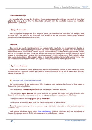 Centro de Capacitación Ocupacional        “CICAP”



  - Facilidad de manejo.

  Un buscador debe ser muy fácil de utilizar. En los resultados se deben distinguir claramente el título de la
página del texto y de la URL. No debe haber confusión entre los resultados reales y los resultados
patrocinados o publicidad.



  - Búsqueda avanzada.

  Para búsquedas complejas es muy útil poder variar los parámetros de búsqueda. Por ejemplo, debe
poderse decir qué palabras no queremos que aparezcan en la búsqueda, cuáles deben aparecer
obligatoriamente y cuales opcionalmente, etc.



  - Rapidez.

  Es evidente que cuanto más rápidamente nos proporcione los resultados que buscamos mejor. Quizás no
sea el parámetro más importante pero cuando los demás parámetros están igualados pasa a ser decisivo.
Algunos buscadores, curiosamente los más rápidos, muestran el tiempo que tardan en proporcionar la primera
página de resultados. Para los casos que no dan ese dato podemos calcularlo nosotros fácilmente. Basta
realizar la misma búsqueda y tomar el tiempo de respuesta en los distintos buscadores. Es importante realizar
esta prueba en condiciones idénticas para todos: en el mismo ordenador, a la misma hora, con el mismo valor
del parámetro de número de resultados por página y por supuesto con las mismas palabras clave.



  - Opciones adicionales.

   Poder elegir el idioma de trabajo del buscador; también el idioma de las páginas en las que se busca; poder
utilizar filtros para no mostrar páginas pornográficas, violentas o racistas; poder buscar sólo ficheros de vídeo,
música, imágenes, etc.



     Lo que no debe hacer un buen buscador.

  Así como la calidad de los resultados es difícil de evaluar, está bastante claro lo que no debe hacer un
buscador al mostrar resultados.

  - No debe mostrar demasiada publicidad que pueda llegar a confundir al usuario.

  - No se deben repetir páginas del mismo sitio web sin apenas diferencias entre ellas. Esto era algo
bastante corriente en los primeros buscadores y es algo que un buscador de calidad no debe hacer.

  - Tampoco se deben mostrar páginas que ya no existen.

  - Y por último un buscador lento tiene muy pocas posibilidades de salir adelante.

   Teniendo en cuenta estos parámetros podemos elegir mejor nuestro buscador ya sólo nos queda aprender
a utilizarlo bien.

   Hay páginas sobre buscadores como Searchenginewatch que dan una clasificación de buscadores en
función de varios parámetros. En las primeras posiciones están Google y Yahoo.



                                                                                     Manual de Internet Explorer
   59
 