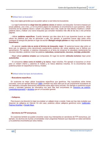 Centro de Capacitación Ocupacional      “CICAP”




    Utilizar bien un buscador.

  Hay unas reglas generales que se pueden aplicar a casi todos los buscadores.

   - La regla fundamental es elegir bien las palabras claves al realizar una búsqueda. Conviene empezar por
pocas palabras, una o dos, y si en la primera página de resultados no encontramos lo que queremos, utilizar
sinónimos de las palabras claves o añadir una palabra clave más. Suele ser más efectivo modificar o añadir
palabras clave y realizar una nueva búsqueda que consultar resutados más allá de las dos o tres primeras
páginas.

   - Utilizar palabras específicas. Cuando tenemos una idea clara de lo que queremos buscar es mejor
utilizar las palabras que más se aproximen a ello. Por ejemplo, si queremos buscar algo sobre cómo
consiguen la energía las plantas en lugar de escribir Biología energía plantas es mejor escribir directamente
fotosíntesis.

  - En general, cuanto más se acote el término de búsqueda, mejor. Si queremos buscar algo sobre un
tema que no sabemos cómo denominarlo exactamente podemos dar varias palabras que lo definan por
aproximación. Por ejemplo, si estamos interesados en el tema de conservar la naturaleza manteniendo los
recursos naturales, podemos incluir las palabras naturaleza, conservación, recursos, reciclaje, protección.

  - Mejor utilizar palabras simples que compuestas. En lugar de escribir vehículos turismos mejor poner
automóviles.

  - Si conocemos datos como el modelo y la marca, mejor incluirlos. Por ejemplo si buscamos un driver
para un módem interno y sabemos el modelo y la marca debemos incluirlos. Si no encontramos nada
podemos probar sin especificar la marca y modelo.



    Utilizar todos los tipos de buscadores.

  - Buscadores específicos.

  En ocasiones es mejor utilizar buscadores específicos que genéricos. Hay buscadores sobre temas
concretos, como por ejemplo libros por ISBN y también hay sitios web que sin ser propiamente buscadores se
han dedicado a recopilar direcciones interesantes sobre algún tema concreto. Por ejemplo si queremos buscar
cursos y tutoriales gratuitos de informática nos será más fácil encontrarlos en Directorio de aulaClic,
Lawebdelprogramador o abcdatos que en un buscador general.



  - Callejeros.

   Para buscar una dirección lo mejor es emplear un callejero local, si existe. Cada vez hay más ciudades que
disponen de callejeros en Internet. En otro caso, podemos utilizar callejeros genéricos como ViaMichelin,
Paginas Amarillas o Google Maps.



  - Servidores de FTP anonymous.

   En ocasiones también se pueden encontrar cosas muy interesantes en servidores de FTP anonymous, por
ejemplo, los alumnos de muchas universidades crean programas freeware que depositan en estos servidores
y no podremos encontrarlos por otros medios.




                                                                                 Manual de Internet Explorer
   60
 