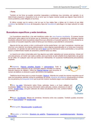 Centro de Capacitación Ocupacional       “CICAP”

   - Foros.

   También en los foros se pueden encontrar respuestas a problemas muy concretos, por ejemplo, si un
 determinado programa o dispositivo te da un error que no logras resolver puede que alguien haya tenido el
 mismo problema y esté reflejado en los foros.

   El último consejo que te vamos a dar es que no hay reglas fijas y debes ser tú mismo el que debe
 combinar las distintas técnicas de búsqueda y tipos de buscadores para llegar a la mejor solución en cada
 caso



Buscadores específicos y webs temáticas.

    Los buscadores específicos y las web temáticas suelen dar muy buenos resultados. Si quieres buscar
 información sobre alguno de los temas que te mostramos a continuación, probablemente, obtengas mejores
 resultados utilizando estos buscadores específicos que utilizando un buscador genérico. El único problema es
 que exista un buscador específico sobre el tema que nos interesa y que además lo conozcamos.

    Algunos de los que vamos a citar a continuación se les puede llamar, con rigor, buscadores, mientras que
 otros son una colección de enlaces seleccionados y otros páginas especializadas en un tema que incorporan
 buscadores. Un ejemplo de este último tipo sería Km77 que da información sobre automóviles y nos permite
 buscar un determinado modelo de automóvil y obtener todos sus datos.

   La mayoría son sitios comerciales pero hay algunos que están realizados por pocas personas, incluso por
 una sola persona, sin recibir casi nada a cambio, pero que tienen el valor añadido de la objetividad y las ganas
 de ser útiles. En cualquier caso creo que todos son interesantes. En sucesivas modificaciones procuraremos
 ampliarla.



      Empresas. Páginas amarillas España o Latinoamérica Toda la
 información sobre empresas de las conocidas páginas amarillas en Internet.
 Además dispone de callejero. Utiliza las Páginas blancas para encontrar el
 número de teléfono, la dirección a partir del nombre y los apellidos.

   Telefónica lanzó hace poco su propio buscador: Noxtrum. Además de cumplir los mismos requisitos que el
 resto de buscadores además incluye la posibilidad de buscar números de teléfono introduciendo el nombre
 de una persona y la búsqueda local que te permite mostrar resultados según una localidad española.



       Ocio. La netro. Información sobre Cines, películas, bares y un buen callejero por
 localidades. IMDB, la más rigurosa información sobre películas, actores, directores en todo el
 mundo. Google Video, una gran colección de vídeos actualizados día a día, contiene trailers,
 vídeoclips, etc...



      Mapas. Via Michelin. Mapas de carreteras. Itinerarios entre dos ciudades. También puedes encontrar
 esto en Guia Campsa o en Google maps.



      Sitios gratis. Recursos gratis, Lo gratis.com.



     Manuales y tutoriales. Directorio de aulaClic, Programacion.net, Lawebdelprogramador, Abcdatos,
 Monografias.
                                                                                     Manual de Internet Explorer
    61
 