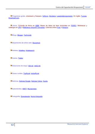 Centro de Capacitación Ocupacional   “CICAP”




   Programas gratis, shareware y freeware. Softonic, Abcdatos, Lawebdelprogramador. En inglés: Tucows,
Download.com.



     Libros. Consulta de libros en ISBN. Bases de datos de tesis doctorales en TESEO. Bibliotecas y
catálogos en UPV o Biblioteca virtual M. Cervantes. Librerías online Fnac o Amazon.



    Blogs. Blogger, Technorati.



    Alojamiento de sitios web. Buscahost.



    Hoteles. Hotelkey, Hotelsearch.



    Vuelos. Tsales.



    Estaciones de esquí. tele-ski, webs-ski.



    Casas rurales. TopRural, IndiceRural.



    Noticias. Noticias Google, Noticias Yahoo, Huubs.



    Automóviles. KM77, Mundomotor.



    Fotografía. Quesabesde, Nueva fotografia.




                                                                            Manual de Internet Explorer
   62
 