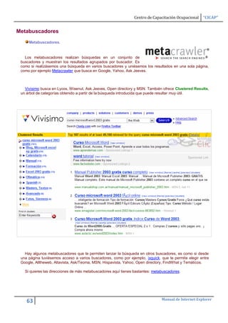 Centro de Capacitación Ocupacional   “CICAP”


Metabuscadores
     Metabuscadores.


   Los metabuscadores realizan búsquedas en un conjunto de
 buscadores y muestran los resultados agrupados por buscador. Es
 como si realizásemos una búsqueda en varios buscadores y uniésemos los resultados en una sola página,
 como por ejemplo Metacrawler que busca en Google, Yahoo, Ask Jeeves.



   Vivisimo busca en Lycos, Wisenut, Ask Jeeves, Open directory y MSN. También ofrece Clustered Results,
 un árbol de categorías obtenido a partir de la búsqueda introducida que puede resultar muy útil.




   Hay algunos metabuscadores que te permiten lanzar la búsqueda en otros buscadores, es como si desde
 una página tuviésemos acceso a varios buscadores, como por ejemplo, ixquick. que te permite elegir entre
 Google, Alltheweb, Altavista, Ask/Teoma, MSN, Hispavista, Yahoo, Open directory, FindWhat y Temáticos.

   Si quieres las direcciones de más metabuscadores aquí tienes bastantes: metabuscadores.




                                                                               Manual de Internet Explorer
    63
 