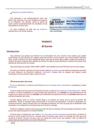 Centro de Capacitación Ocupacional       “CICAP”

      Programas metabuscadores.


    Son parecidos a los metabuscadores salvo que
 tienen más opciones y hay que instalarse el programa
 en el ordenador. Por ejemplo, tienen la opción de
 poder guardar automáticamente los resultados de las
 búsquedas en el disco duro.

   Un buen programa de este tipo es Copernic,
 además tiene una versión gratuita.




                                                 Unidad 5.

                                                 El Correo

Introducción

    Hay personas que piensan que Internet no es demasiado útil, pero cuando se les explica que pueden
 comunicarse con otra persona en cualquier parte del mundo en unos minutos, que incluso pueden mandarle
 fotos, sonido y ficheros con gran cantidad de datos, todo esto de forma fácil y rápida, puede que empiecen a
 cambiar de opinión respecto de la utilidad de Internet. Por algo el correo electrónico o email es el servicio más
 utilizado de Internet junto con la Web.

   Hay varios tipos de cuentas, POP3, IMAP y SMTP, aquí hablaremos de las POP3 por ser las más usadas.

    El correo por Internet, igual que el correo normal, debe ser privado, por esto todos los programas para leer
 el correo disponen de protección mediante contraseña. Aunque esto no asegura que alguien pueda
 interceptar el correo mientras viaja a través de la red.



      Funcionamiento del correo.

   El correo electrónico o e-mail es una forma de enviar mensajes entre ordenadores conectados a través
 de Internet.

   Como la mayoría de los servicios de Internet el correo se basa en la arquitectura cliente/servidor. Vamos
 a explicar, de forma simplificada, en qué consiste esta arquitectura. Los clientes son los ordenadores de los
 usuarios que utilizan el correo y el servidor es el ordenador que gestiona el correo, el servidor pertenece a la
 entidad proveedora del correo.

   Cuando alguien envía un correo, primero llega a su servidor de correo que lo envía al servidor del
 destinatario, donde el mensaje queda almacenado en el buzón del destinatario. Cuando el destinatario se
 conecte al servidor, éste le enviará todos sus mensajes pendientes. Por esto da igual que el destinatario esté
 conectado o no a Internet en el momento que se le envía un mensaje.

   Podemos configurar nuestro correo para que cada vez que se arranque lea los mensajes pendientes o para
 que los lea cuando pulsemos en el botón Recibir.

    El buzón tiene un tamaño fijo, por lo tanto si se acumulan muchos mensajes en el servidor y el cliente no
 los lee su buzón puede bloquearse. Aunque antes el servidor suele enviar un mensaje de aviso para que
 vaciemos el buzón. Cuando nos dicen que una cuenta de correo es de, por ejemplo, 2 Mb. se refieren al
 espacio del que disponemos en el buzón del servidor.
                                                                                     Manual de Internet Explorer
    64
 