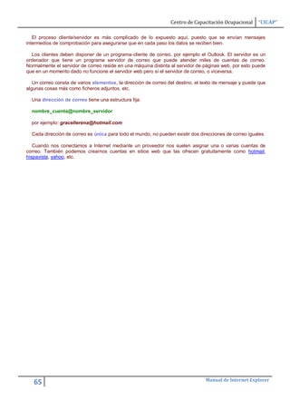 Centro de Capacitación Ocupacional     “CICAP”

   El proceso cliente/servidor es más complicado de lo expuesto aquí, puesto que se envían mensajes
intermedios de comprobación para asegurarse que en cada paso los datos se reciben bien.

  Los clientes deben disponer de un programa-cliente de correo, por ejemplo el Outlook. El servidor es un
ordenador que tiene un programa servidor de correo que puede atender miles de cuentas de correo.
Normalmente el servidor de correo reside en una máquina distinta al servidor de páginas web, por esto puede
que en un momento dado no funcione el servidor web pero sí el servidor de correo, o viceversa.

   Un correo consta de varios elementos, la dirección de correo del destino, el texto de mensaje y puede que
algunas cosas más como ficheros adjuntos, etc.

  Una dirección de correo tiene una estructura fija:

  nombre_cuenta@nombre_servidor

  por ejemplo: gracellerena@hotmail.com

  Cada dirección de correo es única para todo el mundo, no pueden existir dos direcciones de correo iguales.

   Cuando nos conectamos a Internet mediante un proveedor nos suelen asignar una o varias cuentas de
correo. También podemos crearnos cuentas en sitios web que las ofrecen gratuitamente como hotmail,
hispavista, yahoo, etc.




                                                                                 Manual de Internet Explorer
   65
 