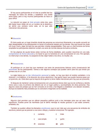 Centro de Capacitación Ocupacional    “CICAP”

  Si hay pocos participantes en el chat es posible leer los
mensajes de todos los demás y establecer una charla
entre todos, pero si hay muchos participantes se hace un
poco difícil.

   La solución es pasar al chat privado entre dos, para
ello basta hacer doble clic en un nombre de la derecha y
se abrirá una ventana como esta, en la que sólo
intervienen dos personas.




    Educación

   El chat puede ser un lugar divertido donde las personas se comunican libremente o se puede convertir en
algo desagradable si los participantes no tienen el suficiente respeto por los demás. Hay que buscar los chats
con buen nivel y dejar de lado los que permiten charlas desagradables. Para que un chat funcione de forma
aceptable los participantes deberían cumplir una serie de normas básicas de buena conducta.

  En las páginas de ayuda tienes estas normas de forma detallada, pero pueden resumirse en una sola,
comportarse de forma educada y no hacer lo que no haríamos en una conversación en vivo. Por ejemplo,
no interrumpir a los demás, no acaparar el chat, dejar hablar a los otros, no insultar, etc.



    Precauciones.

   Al participar en un chat hay que mantener una serie de precauciones básicas como consecuencia del
anonimato de los participantes. Vamos a dar algunos consejos que pueden servir para los que entran por
primera vez en un chat.

   La regla básica es no dar información personal a nadie, no hay que decir el nombre verdadero, ni la
dirección, ni el teléfono, ni la dirección de correo electrónico. Hay gente mayor que puede hacerse pasar por
un jovencito, etc. Está claro que la mayoría de la gente no tiene malas intenciones pero hay que ser precavido.

   Si después de mantener varias conversaciones con una persona tienes claro que es de confianza y decidís
veros cara a cara, la primera cita debería ser en un lugar público y acompañados de otras personas. Hay
algunos casos de parejas que se han conocido en el chat y han llegado a establecer una relación duradera.
Aunque es bastante más probable que no coincida lo imaginado con la realidad.



    Emoticones.

  Algunos chat permiten que se utilicen pequeños gráficos junto a los mensajes para que así sean más
expresivos. Puedes poner de manifiesto que el último mensaje te resulto gracioso o que estás contento,
enfadado, etc.

  También se pueden utilizar los llamados emoticones que no son más que una secuencia de símbolos de
escritura y letras que se parecen a una cara o dibujo y muestran emociones. Por ejemplo:

                                  :)    contento                :(      triste

                                  :|    cara simple             ;)      guiño

                                  :O    sorpresa                :@      grito

                                                                                   Manual de Internet Explorer
   67
 