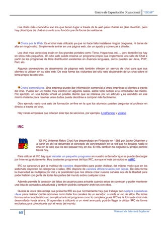 Centro de Capacitación Ocupacional       “CICAP”



  Los chats más conocidos son los que tienen lugar a través de la web para charlar en plan divertido, pero
hay otros tipos de chat en cuanto a su función y en la forma de realizarse.



      Chats por la Web. Es el chat más utilizado ya que no hace falta instalarse ningún programa, ni darse de
alta en ningún sitio. Simplemente entrar en una página web, dar un apodo y comenzar a charlar.

  Los chat más conocidos están en los grandes portales como Terra, Hispavista, etc..., pero también los hay
en sitios más pequeños. Un sitio web puede crearse un programa propio que implemente una sala de Chat a
partir de los programas de libre distribución existentes en diversos lenguajes, como pueden ser Java, PHP,
Perl, etc.

   Algunos proveedores de alojamiento de páginas web también ofrecen un servcio de chat para que sus
clientes lo utilicen en su sitio web. De esta forma los visitantes del sitio web dispondrán de un chat sobre el
tema propio de ese sitio.



     Chats comerciales. Una empresa puede dar información comercial a otras empresas o clientes a través
del chat. Puede ser un medio muy efectivo en algunos casos, sobre todo debido a la inmediatez del medio.
Por ejemplo, en una tienda virtual un posible cliente que se interesa por un artículo y es atendido en ese
mismo instante para resolver unas dudas puede decidirse a comprar más facílmente.

   Otro ejemplo sería una web de formación on-line en la que los alumnos pueden preguntar al profesor en
directo a través del chat.

  Hay varias empresas que ofrecen este tipo de servicios, por ejemplo, LivePerson y Volano




  IRC


                    El IRC (Internet Relay Chat) fue desarrollado en Finlandia en 1988 por Jakko Oikarinen y
                  a partir de ahí se desarrolló el concepto de conversación en la red que ha llegado hasta el
                  chat en la web que es tan popular hoy en día. El IRC también ha seguido su propio camino
                  hasta hoy.

  Para utilizar el IRC hay que instalar un pequeño programa en nuestro ordenador que se puede descargar
por Internet gratuitamente. Hay bastantes programas del tipo IRC, aunque el más conocido es mIRC.

   IRC se caracteriza por la multitud de canales disponibles para poder chatear, del mismo modo que en los
webchats disponen de categorías o salas, IRC dispone de canales diferenciados por temas. De esta forma
la diversidad se multiplica por mil y la posibilidad que nos ofrece crear nuevos canales nos da la libertad para
poder hablar con gente de todas las partes del mundo sobre cualquier cosa.

  Además permite la creación de listas de usuarios para avisarte cuando estos se conectan y poder mantener
una lista de contactos actualizada y también podrás compartir archivos con ellos.

   Quizás la única desventaja que presenta IRC es que normalmente hay que trabajar con scripts o palabras
clave para realizar ciertas acciones como listar los canales de un servidor, o unirte a uno de ellos. De todas
formas esta característica no complica tanto el programa como lo completa, pues IRC es la forma de chat más
desarrollada hasta ahora. Si aprendes a utilizarlo a un nivel avanzado podrás llegar a utilizar IRC de forma
exclusiva para comunicarte con el resto del mundo.

                                                                                    Manual de Internet Explorer
   68
 