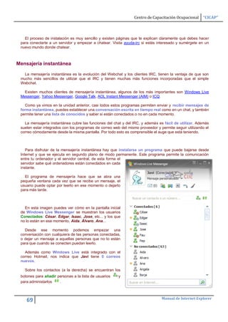 Centro de Capacitación Ocupacional     “CICAP”



   El proceso de instalación es muy sencillo y existen páginas que te explican claramente qué debes hacer
 para conectarte a un servidor y empezar a chatear. Visita ayuda-irc si estás interesado y sumérgete en un
 nuevo mundo donde chatear.



Mensajería instantánea

   La mensajería instantánea es la evolución del Webchat y los clientes IRC, tienen la ventaja de que son
 mucho más sencillos de utilizar que el IRC y tienen muchas más funciones incorporadas que el simple
 Webchat.

   Existen muchos clientes de mensajería instantánea, algunos de los más importantes son Windows Live
 Messenger, Yahoo Messenger, Google Talk, AOL Instant Messenger (AIM) o ICQ.

   Como ya vimos en la unidad anterior, casi todos estos programas permiten enviar y recibir mensajes de
 forma instantánea, puedes establecer una conversación escrita en tiempo real como en un chat, y también
 permite tener una lista de conocidos y saber si están conectados o no en cada momento.

   La mensajería instantánea cubre las funciones del chat y del IRC, y además es fácil de utilizar. Además
 suelen estar integrados con los programas de correo web del mismo proveedor y permite seguir utilizando el
 correo cómodamente desde la misma pantalla. Por todo esto es comprensible el auge que está teniendo.



    Para disfrutar de la mensajería instantánea hay que instalarse un programa que puede bajarse desde
 Internet y que se ejecuta en segundo plano de modo permanente. Este programa permite la comunicación
 entre tu ordenador y el servidor central, de esta forma el
 servidor sabe qué ordenadores están conectados en cada
 instante.

   El programa de mensajería hace que se abra una
 pequeña ventana cada vez que se recibe un mensaje, el
 usuario puede optar por leerlo en ese momento o dejarlo
 para más tarde.



   En esta imagen puedes ver cómo en la pantalla inicial
 de Windows Live Messenger se muestran los usuarios
 Conectados: César, Edgar, Isaac, Jose, etc... y los que
 no lo están en ese momento, Aida, Álvaro, Ana...

   Desde ese momento podemos empezar una
 conversación con cualquiera de las personas conectadas,
 o dejar un mensaje a aquellas personas que no lo están
 para que cuando se conecten puedan leerlo.

   Además como Windows Live está integrado con el
 correo Hotmail, nos indica que Javi tiene 0 correos
 nuevos.

   Sobre los contactos (a la derecha) se encuentran los
 botones para añadir personas a la lista de usuarios    y
 para administarlos   .



                                                                                Manual de Internet Explorer
    69
 